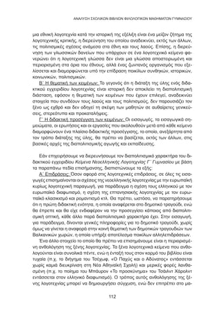 112
ANΑΛΥΣΗ ΣΧΟΛΙΚΩΝ ΒΙΒΛΙΩΝ ΦΙΛΟΛΟΓΙΚΩΝ ΜΑΘΗΜΑΤΩΝ ΓΥΜΝΑΣΙΟΥ
μια εθνική λογοτεχνία κατά την ιστορική της εξέλιξη είναι ένα μείζον ζήτημα της
λογοτεχνικής κριτικής, η διερεύνηση του οποίου αναδεικνύει, εκτός των άλλων,
τις πολιτισμικές σχέσεις ανάμεσα στα έθνη και τους λαούς. Επίσης, η διερεύ-
νηση των γλωσσικών δανείων που υπάρχουν σε ένα λογοτεχνικό κείμενο φα-
νερώνει ότι η λογοτεχνική γλώσσα δεν είναι μια γλώσσα αποστειρωμένη και
περιορισμένη στα όρια του έθνους, αλλά ένας ζωντανός οργανισμός που εξε-
λίσσεται και διαμορφώνεται υπό την επίδραση ποικίλων συνθηκών, ιστορικών,
κοινωνικών, πολιτισμικών.
Β΄ Η θεματική των κειμένων: Το γεγονός ότι η διάταξη της ύλης ενός διδα-
κτικού εγχειριδίου λογοτεχνίας είναι ιστορική δεν αποκλείει τη διαπολιτισμική
διάσταση, εφόσον η θεματική των κειμένων που έχουν επιλεγεί, αναδεικνύει
στοιχεία που συνδέουν τους λαούς και τους πολιτισμούς, δεν παρουσιάζει τον
ξένο ως εχθρό και δεν οδηγεί τη σκέψη των μαθητών σε αυθαίρετες γενικεύ-
σεις, στερεότυπα και προκαταλήψεις.
Γ΄ Η διδακτική προσέγγιση των κειμένων: Οι εισαγωγές, τα εισαγωγικά ση-
μειώματα, οι ερωτήσεις και οι εργασίες που ακολουθούν μετά από κάθε κείμενο
διαμορφώνουν ένα πλαίσιο διδακτικής προσέγγισης, το οποίο, ανεξάρτητα από
τον τρόπο διάταξης της ύλης, θα πρέπει να βασίζεται, εκτός των άλλων, στις
βασικές αρχές της διαπολιτισμικής αγωγής και εκπαίδευσης.
Εάν επιχειρήσουμε να διερευνήσουμε τον διαπολιτισμικό χαρακτήρα του δι-
δακτικού εγχειριδίου Κείμενα Νεοελληνικής Λογοτεχνίας Γ΄ Γυμνασίου με βάση
τα παραπάνω πεδία επισήμανσης, διαπιστώνουμε τα εξής:
Α΄ Επιδράσεις: Όσον αφορά στις λογοτεχνικές επιδράσεις, σε όλες τις εισα-
γωγές επισημαίνονται οι σχέσεις της νεοελληνικής λογοτεχνίας με την ευρωπαϊκή
κυρίως λογοτεχνική παραγωγή, για παράδειγμα η σχέση τους ελληνικού με τον
ευρωπαϊκό διαφωτισμό, η σχέση της επτανησιακής λογοτεχνίας με τον ευρω-
παϊκό κλασικισμό και ρομαντισμό κτλ. Θα πρέπει, ωστόσο, να παρατηρήσουμε
ότι η πρώτη διδακτική ενότητα, η οποία αναφέρεται στο δημοτικό τραγούδι, ενώ
θα έπρεπε και θα είχε ενδιαφέρον να την προσεγγίσει κάποιος από διαπολιτι-
σμική οπτική, κάθε άλλο παρά διαπολιτισμικό χαρακτήρα έχει. Στην εισαγωγή,
για παράδειγμα, δίνονται γενικές πληροφορίες για το δημοτικό τραγούδι, χωρίς
όμως να γίνεται η αναφορά στην κοινή θεματική των δημοτικών τραγουδιών των
Βαλκανικών χωρών, η οποία υπήρξε αποτέλεσμα ποικίλων αλληλεπιδράσεων.
Ένα άλλο στοιχείο το οποίο θα πρέπει να επισημάνουμε είναι η περιορισμέ-
νη ανθολόγηση της ξένης λογοτεχνίας. Τα ξένα λογοτεχνικά κείμενα που ανθο-
λογούνται είναι συνολικά πέντε, ενώ η ένταξή τους στον κορμό του βιβλίου είναι
τυχαία (π.χ. το διήγημα του Τσέχωφ, «Ο Παχύς και ο Αδύνατος» εντάσσεται
χωρίς καμιά διευκρίνιση στη Νέα Αθηναϊκή Σχολή) και μερικές φορές λανθα-
σμένη (π.χ. το ποίημα του Μπάυρον «Το προσκύνημα» του Τσάιλντ Χάρολντ
εντάσσεται στον ελληνικό διαφωτισμό). Ο τρόπος αυτός ανθολόγησης της ξέ-
νης λογοτεχνίας μπορεί να δημιουργήσει σύγχυση, ενώ δεν επιτρέπει στο μα-
 