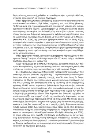 113
NEOΕΛΛΗΝΙΚΗ ΛΟΓΟΤΕΧΝΙΚΑ Γ΄ ΓΥΜΝΑΣΙΟΥ - M. ΠΕΣΚΕΤΖΗ
θητή, μέσω της συγκριτικής μεθόδου, να συνειδητοποιήσει τις αλληλεπιδράσεις
ανάμεσα στην ελληνική και την ξένη λογοτεχνία.
Όσον αφορά στις γλωσσικές επιδράσεις, ανθολογούνται αρκετά κείμενα στα
οποία ανιχνεύονται δάνεια, δηλ. λέξεις, εκφράσεις κτλ., από άλλες γλώσσες.
Τα δάνεια αυτά, είτε έχουν αφομοιωθεί από την ελληνική γλώσσα, είτε εμπερι-
έχονται αυτούσια στο κείμενο. Έχει ενδιαφέρον να επισημάνουμε ότι τα δάνεια
αυτά παρατηρονται κυρίως στα διαλογικά μέρη των πεζών κειμένων, είτε στους
τίτλους ποιημάτων. Ενδεικτικά αναφέρουμε το ανθολογημένο απόσπασμα από
το μυθιστόρημα του Κοσμά Πολίτη, Eroica, με τίτλο «Η γνωριμία με τη Μόνικα»
(Καγιαλής κ.ά., 2006), όχι μόνο γιατί χρησιμοποιούνται πολλές ξένες λέξεις,
αλλά γιατί μόνο στο συγκεκριμένο κείμενο γίνεται απόπειρα συστηματικής προ-
σέγγισης του θέματος των γλωσσικών δανείων με την εξής διαθεματική εργασία
στη σελίδα 215: «Στον καθημερινό λόγο μας πολλές φορές χρησιμοποιούμε ξε-
νικές εκφράσεις, συγκεντρώστε τέτοιες εκφράσεις και εξετάστε γιατί συνηθίζουμε
να τις χρησιμοποιούμε.»
Όσον αφορά στην ποίηση, έχουμε δύο ενδιαφέροντα παραδείγματα, το ποί-
ημα του Γιάννη Σκαρίμπα, Ουλαλούμ, στη σελίδα 153 και το ποίημα του Νίκου
Καββαδία, Kuro Siwo στη σελίδα 193.
Αξίζει να σημειωθεί ότι οι τίτλοι των ποιημάτων, συνειδητή επιλογή των ποι-
ητών, λειτουργούν ως σημαίνοντα στα σημαινόμενα του ποιήματος και δεν θα
πρέπει, ως εκ τούτου, να αντιμετωπισθούν ως απλά γλωσσικά δάνεια.
Β΄ Η θεματική των κειμένων: Η διερεύνηση της θεματικής των κειμένων που
ανθολογούνται στο διδακτικό εγχειρίδιο της Γ΄ Γυμνασίου φανερώνει ότι η επι-
λογή τους είναι σε γενικές γραμμές επιτυχής, παρόλο που, όπως θα δούμε
παρακάτω, τα θέματα που προσφέρονται για διαπολιτισμική προσέγγιση, τις
πιο πολλές φορές, δεν αξιοποιούνται από τις ερωτήσεις και τις διαθεματικές
εργασίες. Πολλά από τα κείμενα του βιβλίου έχουν θεματικά μοτίβα, τα οποία
θα μπορούσαμε να τα προσεγγίσουμε μέσα από μια διαπολιτισμική οπτική. Ιδι-
αίτερο ενδιαφέρον από την άποψη αυτή παρουσιάζουν τα κείμενα των οποίων
η θεματική έχει χαρακτήρα εθνικό. Είναι λογικό σε ένα διδακτικό εγχειρίδιο, το
οποίο παρουσιάζει την ιστορική εξέλιξη της νεοελληνικής λογοτεχνίας, να αν-
θολογούνται κείμενα με περιεχόμενο εθνικό και πατριωτικό. Μια τέτοιου είδους
ανθολόγηση δεν αντιβαίνει αναγκαστικά τις αρχές της διαπολιτισμικής αγωγής,
εφόσον ο ξένος δεν παρουσιάζεται ως ο μισητός εχθρός. Εξάλλου ο πατριω-
τισμός είναι μια στάση ζωής κοινή σε όλους τους λαούς και τα έθνη. Ως θετικό
παράδειγμα αυτής της ανθολόγησης αναφέρουμε το πιο χαρακτηριστικό. Πρό-
κειται για το ποίημα του Νίκου Εγγονόπουλου, Μπολιβάρ (Καγιαλής κ.ά, 2006),
το οποίο γράφτηκε στην περίοδο της Κατοχής και διαβάστηκε σε συγκεντρώ-
σεις αντιστασιακών. Η συγχώνευση πολιτισμών, παραδόσεων και τόπων και
κυρίως η ταύτιση του Νοτιαμερικανού επαναστάτη πολιτικού Σίμων Μπολιβάρ
με Έλληνα, αναδεικνύουν τον πατριωτισμό και την αντίσταση ενός έθνους στον
κατακτητή σε παγκόσμιο φαινόμενο.
 