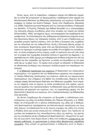 114
ANΑΛΥΣΗ ΣΧΟΛΙΚΩΝ ΒΙΒΛΙΩΝ ΦΙΛΟΛΟΓΙΚΩΝ ΜΑΘΗΜΑΤΩΝ ΓΥΜΝΑΣΙΟΥ
Εκτός, όμως, από τα παραπάνω, υπάρχουν σημεία στο διδακτικό εγχειρί-
διο τα οποία θα μπορούσαν να δημιουργήσουν προβλήματα όσον αφορά στη
διαπολιτισμική διάσταση της διδακτικής προσέγγισης των κειμένων. Ενδεικτικά
αναφέρω το ποίημα του Κωστή Παλαμά, Ύμνος στον Παρθενώνα, (Καγιαλής
κ.ά, 2006). Πρόκειται για αποσπάσματα από την ποιητική σύνθεση «Η φλογέρα
του βασιλιά». Ο Κωστής Παλαμάς έχει βέβαια θεωρηθεί ως ο σεισμογράφος
της ελληνικής εθνικής συνείδησης μέσα στην ιστορική της πορεία και εξέλιξη
(Αποστολίδου, 1992), ταυτόχρονα, όμως, τον απασχολούν και προβλήματα πα-
νανθρώπινα. Τα αποσπάσματα που ανθολογούνται βρίσκονται ανάμεσα στους
δυο θεματικούς άξονες της παλαμικής ποίησης. Από τη μια ο Παρθενώνας ως
μοναδικό μνημείο ύψιστου κάλλους, από την άλλη η δυναμική ενός συμβόλου
για τον ελληνισμό και την ανθρωπότητα. Αυτός ο δεύτερος άξονας μπορεί να
γίνει αντικείμενο διερεύνησης μέσα από μια διαπολιτισμική οπτική. Ωστόσο,
πρέπει να προσεχτεί το άστοχο σχόλιο στη σελίδα 74 στο βιβλίο του εκπαιδευτι-
κού, το οποίο αναφέρεται στους στίχους «μηδέ το πρόσωπό σου εσέ πάει πέρα
απ’ τα γνέφια/ σαν πυραμίδας κολοσσός απάνου σ’ ερμοτόπι/ της Αφρικής […]»
σχολιάζοντας ότι «Εδώ έχουμε μια ενδιαφέρουσα αντίθεση ανάμεσα στο ναό της
Αθηνάς και στις πυραμίδες της Αιγύπτου, οι οποίες εντυπωσιάζουν με τον όγκο
αλλά όχι με τη χάρη τους». Το σχόλιο αυτό μπορεί να οδηγήσει τη διδασκαλία
σε εθνικιστικές αντιλήψεις που υποτιμούν τα άλλα μνημεία του παγκόσμιου πο-
λιτισμού.
Γ΄ Η διδακτική προσέγγιση των κειμένων: Η διερεύνηση των εισαγωγικών
σημειωμάτων, των εργασιών και των διαθεματικών εργασιών που συγκροτούν
το πλαίσιο διδακτικής προσέγγισης των κειμένων, αλλά και των ερμηνευτικών
προσεγγίσεων που υπάρχουν στο βιβλίο του εκπαιδευτικού, δείχνουν ότι δεν
υπάρχει σαφής διαπολιτισμική διάσταση στο διδακτικό εγχειρίδιο. Αυτό σημαί-
νει ότι ελάχιστα είναι τα κείμενα τα οποία συνοδεύονται από σχόλια, ερωτή-
σεις και εργασίες που προσανατολίζουν τη διδασκαλία προς μια διαπολιτισμική
κατανόηση και ερμηνεία των κειμένων, ενώ, τις περισσότερες φορές, είτε δεν
αξιοποιείται η θεματική των κειμένων, είτε ο προσανατολισμός της διδασκαλίας
είναι αρνητικός.
Ως θετικό παράδειγμα θα μπορούσε να θεωρηθεί η ανθολόγηση απο-
σπάσματος της ωδής του Ανδρέα Κάλβου Εις Πάργαν (Καγιαλής, κ.ά, 2006).
Αξίζει να επισημανθεί ότι ο τρόπος ανθολόγησης της ωδής και η διαθεμα-
τική δραστηριότητα προσφέρονται για διαπολιτισμική προσέγγιση για τους
εξής λόγους: α) ανθολογούνται οι έξι πρώτες στροφές της ωδής στις οποίες
ο Κάλβος κάνει μια γενική εισαγωγή στο «ένδοξον έργο» που πρόκειται να
υμνήσει και αναφέρεται στις πανανθρώπινες αξίες της αγάπης, της αρετής
και της ελευθερίας και β) η διαθεματική δραστηριότητα: «Χωριστείτε σε ομά-
δες και ερευνήστε ποια δώρα έδωσε ο θεός στον άνθρωπο, σύμφωνα με την
αρχαία μυθολογία, το χριστιανισμό ή όποια άλλη θρησκευτική παράδοση
γνωρίζετε. Πώς μπορεί να χρησιμοποιήσει ο άνθρωπος αυτό το δώρο;»
 