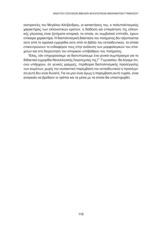 116
ANΑΛΥΣΗ ΣΧΟΛΙΚΩΝ ΒΙΒΛΙΩΝ ΦΙΛΟΛΟΓΙΚΩΝ ΜΑΘΗΜΑΤΩΝ ΓΥΜΝΑΣΙΟΥ
εκστρατείες του Μεγάλου Αλεξάνδρου, οι κατακτήσεις του, ο πολυπολιτισμικός
χαρακτήρας των ελληνιστικών κρατών, η διάδοση και επικράτηση της ελληνι-
κής γλώσσας είναι ζητήματα ιστορικά, τα οποία, σε συμβολικό επίπεδο, έχουν
επίκαιρο χαρακτήρα. Η διαπολιτισμική διάσταση του ποιήματος δεν αξιοποιείται
ούτε από το σχολικό εγχειρίδιο ούτε από το βιβλίο του εκπαιδευτικού, τα οποία
επικεντρώνουν το ενδιαφέρον τους στην ανάλυση των μορφολογικών του στοι-
χείων και στη διερεύνηση του ιστορικού υπόβαθρου του ποιήματος.
Τέλος, εάν επιχειρούσαμε να διατυπώσουμε ένα γενικό συμπέρασμα για το
διδακτικό εγχειρίδιο Νεοελληνικής Λογοτεχνίας της Γ΄ Γυμνασίου, θα λέγαμε ότι,
ενώ υπάρχουν, σε γενικές γραμμές, περιθώρια διαπολιτισμικής προσέγγισης
των κειμένων, χωρίς την ουσιαστική παρέμβαση του εκπαιδευτικού η προσέγγι-
ση αυτή δεν είναι δυνατή. Για να μην είναι όμως η παρέμβαση αυτή τυχαία, είναι
αναγκαίο να βρεθούν οι τρόποι και τα μέσα με τα οποία θα υποστηριχθεί.
 