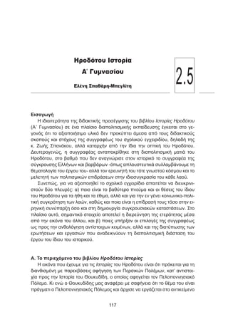 Εισαγωγή
Η ιδιαιτερότητα της διδακτικής προσέγγισης του βιβλίου Ιστορίες Ηροδότου
(Α΄ Γυμνασίου) σε ένα πλαίσιο διαπολιτισμικής εκπαίδευσης έγκειται στο γε-
γονός ότι το αξιοποιήσιμο υλικό δεν προκύπτει άμεσα από τους διδακτικούς
σκοπούς και στόχους της συγγραφέως του σχολικού εγχειριδίου, δηλαδή της
κ. Ζωής Σπανάκου, αλλά καταρχήν από την ίδια την οπτική του Ηροδότου.
Δευτερογενώς, η συγγραφέας ανταποκρίθηκε στη διαπολιτισμική ματιά του
Ηροδότου, στο βαθμό που δεν αναγνώρισε στον ιστορικό το συγγραφέα της
σύγκρουσης Ελλήνων και βαρβάρων -όπως απλουστευτικά συλλαμβάνουμε τη
θεματολογία του έργου του- αλλά τον ερευνητή του τότε γνωστού κόσμου και το
μελετητή των πολιτισμικών επιδράσεων στην ιδιοσυγκρασία του κάθε λαού.
Συνεπώς, για να αξιοποιηθεί το σχολικό εγχειρίδιο απαιτείται να διευκρινι-
στούν δύο πλευρές: α) ποιο είναι το βαθύτερο πνεύμα και οι θέσεις του ίδιου
του Ηροδότου για τα ήθη και τα έθιμα, αλλά και για την εν γένει κοινωνικο-πολι-
τική συγκρότηση των λαών, καθώς και ποια είναι η επίδρασή τους τόσο στην ει-
ρηνική συνύπαρξη όσο και στη δημιουργία συγκρουσιακών καταστάσεων. Στο
πλαίσιο αυτό, σημαντικό στοιχείο αποτελεί η διερεύνηση της ετερότητας μέσα
από την εικόνα του άλλου, και β) ποιες υπήρξαν οι επιλογές της συγγραφέως
ως προς την ανθολόγηση αντίστοιχων κειμένων, αλλά και της διατύπωσης των
ερωτήσεων και εργασιών που αναδεικνύουν τη διαπολιτισμική διάσταση του
έργου του ίδιου του ιστορικού.
Α. Το περιεχόμενο του βιβλίου Ηροδότου Ιστορίες
Η εικόνα που έχουμε για τις Ιστορίες του Ηροδότου είναι ότι πρόκειται για τη
διανθισμένη με παρεκβάσεις αφήγηση των Περσικών Πολέμων, κατ’ αντιστοι-
χία προς την Ιστορία του Θουκυδίδη, ο οποίος αφηγείται τον Πελοποννησιακό
Πόλεμο. Κι ενώ ο Θουκυδίδης μας αναφέρει με σαφήνεια ότι το θέμα του είναι
πράγματι ο Πελοποννησιακός Πόλεμος και άρχισε να εργάζεται στο αντικείμενο
117
Ηροδότου Ιστορία
Α΄ Γυμνασίου
Ελένη Σπαθάρη-Μπεγλίτη
2.5
 