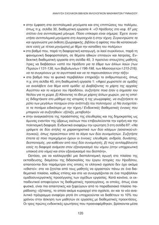 120
ANΑΛΥΣΗ ΣΧΟΛΙΚΩΝ ΒΙΒΛΙΩΝ ΦΙΛΟΛΟΓΙΚΩΝ ΜΑΘΗΜΑΤΩΝ ΓΥΜΝΑΣΙΟΥ
• στην έμφαση στα αντιπολεμικά μηνύματα και στις επιπτώσεις του πολέμου,
όπως π.χ. σελίδα 30, διαθεματική εργασία 4: «Ο Ηρόδοτος στο κεφ. 87 μας
στέλνει ένα αντιπολεμικό μήνυμα. Πόσο επίκαιρο είναι σήμερα; Έχετε συνα-
ντήσει αντιπολεμικά μηνύματα στη λογοτεχνία ή στην τέχνη; Συγκεντρώστε τα
και οργανώστε μια έκθεση (ζωγραφικής, βιβλίου ή αφίσας που θα κατασκευά-
σετε εσείς με τέτοια μηνύματα) με θέμα την καταδίκη του πολέμου»
• στο βαθμό που, παρά τη διαφορετική καταγωγή, οι λαοί συγκλίνουν, παρά τη
φαινομενική διαφοροποίηση, σε θέματα ηθικών επιταγών και λατρείας, Εν-
δεικτική διαθεματική εργασία στη σελίδα 40, 3 προτείνει στους/στις μαθητές
/τριες να διαβάσουν «από τον Ηρόδοτο για τα έθιμα των άλλων λαών (των
Περσών Ι 131-138, των Βαβυλωνίων Ι 196-198, των Μασσαγετών Ι 215-216),
να τα συγκρίνουν με τα αιγυπτιακά και να τα παρουσιάσουν στην τάξη»
• στο βαθμό που το φυσικό περιβάλλον επηρεάζει το ανθρωπογενές, όπως
π.χ. στη σελίδα 40, στη διαθεματική εργασία 1: «Αφού χωριστείτε σε ομάδες
να αναλάβετε ένα θέμα κατά ομάδα: α) Διαβάζοντας το χάρτη της αρχαίας
Αιγύπτου και το κείμενο του Ηροδότου, συζητήστε ποια ήταν η σημασία του
Νείλου για τη χώρα. β) Κάνοντας το ίδιο με χάρτες άλλων χωρών, για τις οποί-
ες διδαχτήκατε στο μάθημα της ιστορίας ή της γεωγραφίας, να συζητήσετε το
ρόλο των μεγάλων ποταμών στην ανάπτυξη του πολιτισμού. γ) Να συσχετίσε-
τε τα ποτάμια ειδικότερα με την τέχνη./ Ενδεικτικές διαθεματικές έννοιες που
μπορούν να συζητηθούν: εξέλιξη, μεταβολή»
• στην αναγκαιότητα της προάσπισης της ελευθερίας και της δημοκρατίας ως
άμυνας εναντίον της ύβρεως εκείνων που επιβουλεύονται την ειρήνη και την
πολιτισμική διαφορά. Ενδεικτικά αναφέρω την ερώτηση 3 στη σελίδα 67: «Να
γράψετε σε δύο στήλες τα χαρακτηριστικά των δύο κόσμων (ασιατικού-ελ-
ληνικού), όπως προκύπτουν από τα λόγια των δύο συνομιλητών. Συζητήστε
έπειτα α) ποιο περιεχόμενο έχουν οι έννοιες: ελευθερία, ανδρεία, δυνάστης,
δεσποτισμός, για καθέναν από τους δύο συνομιλητές, β) πώς αντιλαμβάνεστε
εσείς τη διαφορά ανάμεσα στον εξαναγκασμό του νόμου (στην υποχρεωτική
υπακοή στο νόμο) και στον εξαναγκασμό του δεσπότη».
Ωστόσο, για να καλλιεργηθεί μια διαπολιτισμική αγωγή στο πλαίσιο της
εκπαίδευσης, διαμέσου της διδασκαλίας του έργου Ιστορίες του Ηροδότου,
απαιτούνται δύο παράμετροι στις οποίες το ελληνικό σχολείο δεν έχει ακόμα
«εθιστεί»: στο να ζητείται από τους μαθητές να εργαστούν πάνω σε ένα δια-
θεματικό πλαίσιο, καθώς επίσης και στο να συνεργάζονται σε ένα περιβάλλον
ομαδοσυνεργατικής προσέγγισης των σχεδίων εργασίας. Κατά κανόνα, οι εκ-
παιδευτικοί αποφεύγουν τις διαθεματικές προσεγγίσεις, οι οποίες, όπως είναι
φυσικό, είναι πιο απαιτητικές και ξεφεύγουν από το παραδοσιακό πλαίσιο πα-
ράδοσης- εξέτασης, το οποίο ακόμα κυριαρχεί στο σχολείο, αν και το νέο ανα-
λυτικό πρόγραμμα αναφέρει ρητά ότι υποχρεούνται να διαθέτουν το 10% του
χρόνου στην άσκηση των μαθητών σε εργασίες με διαθεματικές προεκτάσεις.
Οι τρεις πρώτες ενδεικτικές ερωτήσεις που προαναφέρθηκαν, βρίσκονται μέσα
 