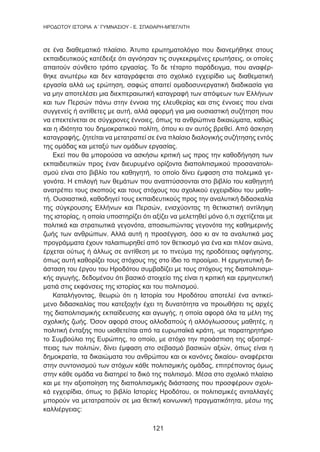 121
HΡΟΔΟΤΟΥ ΙΣΤΟΡΙΑ Α΄ ΓΥΜΝΑΣΙΟΥ - Ε. ΣΠΑΘΑΡΗ-ΜΠΕΓΛΙΤΗ
σε ένα διαθεματικό πλαίσιο. Άτυπο ερωτηματολόγιο που διανεμήθηκε στους
εκπαιδευτικούς κατέδειξε ότι αγνόησαν τις συγκεκριμένες ερωτήσεις, οι οποίες
απαιτούν σύνθετο τρόπο εργασίας. Το δε τέταρτο παράδειγμα, που αναφέρ-
θηκε ανωτέρω και δεν καταγράφεται στο σχολικό εγχειρίδιο ως διαθεματική
εργασία αλλά ως ερώτηση, σαφώς απαιτεί ομαδοσυνεργατική διαδικασία για
να μην αποτελέσει μια διεκπεραιωτική καταγραφή των απόψεων των Ελλήνων
και των Περσών πάνω στην έννοια της ελευθερίας και στις έννοιες που είναι
συγγενείς ή αντίθετες με αυτή, αλλά αφορμή για μια ουσιαστική συζήτηση που
να επεκτείνεται σε σύγχρονες έννοιες, όπως τα ανθρώπινα δικαιώματα, καθώς
και η ιδιότητα του δημοκρατικού πολίτη, όπου κι αν αυτός βρεθεί. Από άσκηση
καταγραφής, ζητείται να μετατραπεί σε ένα πλαίσιο διαλογικής συζήτησης εντός
της ομάδας και μεταξύ των ομάδων εργασίας.
Εκεί που θα μπορούσα να ασκήσω κριτική ως προς την καθοδήγηση των
εκπαιδευτικών προς έναν διευρυμένο ορίζοντα διαπολιτισμικού προσανατολι-
σμού είναι στο βιβλίο του καθηγητή, το οποίο δίνει έμφαση στα πολεμικά γε-
γονότα. Η επιλογή των θεμάτων που αναπτύσσονται στο βιβλίο του καθηγητή
ανατρέπει τους σκοπούς και τους στόχους του σχολικού εγχειριδίου του μαθη-
τή. Ουσιαστικά, καθοδηγεί τους εκπαιδευτικούς προς την αναλυτική διδασκαλία
της σύγκρουσης Ελλήνων και Περσών, ενισχύοντας τη θετικιστική αντίληψη
της ιστορίας, η οποία υποστηρίζει ότι αξίζει να μελετηθεί μόνο ό,τι σχετίζεται με
πολιτικά και στρατιωτικά γεγονότα, αποσιωπώντας γεγονότα της καθημερινής
ζωής των ανθρώπων. Αλλά αυτή η προσέγγιση, όσο κι αν τα αναλυτικά μας
προγράμματα έχουν ταλαιπωρηθεί από τον θετικισμό για ένα και πλέον αιώνα,
έρχεται ούτως ή άλλως σε αντίθεση με το πνεύμα της ηροδότειας αφήγησης,
όπως αυτή καθορίζει τους στόχους της στο ίδιο το προοίμιο. Η ερμηνευτική δι-
άσταση του έργου του Ηροδότου συμβαδίζει με τους στόχους της διαπολιτισμι-
κής αγωγής, δεδομένου ότι βασικό στοιχείο της είναι η κριτική και ερμηνευτική
ματιά στις εκφάνσεις της ιστορίας και του πολιτισμού.
Καταλήγοντας, θεωρώ ότι η Ιστορία του Ηροδότου αποτελεί ένα αντικεί-
μενο διδασκαλίας που κατεξοχήν έχει τη δυνατότητα να προωθήσει τις αρχές
της διαπολιτισμικής εκπαίδευσης και αγωγής, η οποία αφορά όλα τα μέλη της
σχολικής ζωής. Όσον αφορά στους αλλοδαπούς ή αλλόγλωσσους μαθητές, η
πολιτική ένταξης που υιοθετείται από τα ευρωπαϊκά κράτη, -με παρατηρητήριο
το Συμβούλιο της Ευρώπης, το οποίο, με στόχο την προάσπιση της αξιοπρέ-
πειας των πολιτών, δίνει έμφαση στο σεβασμό βασικών αξιών, όπως είναι η
δημοκρατία, τα δικαιώματα του ανθρώπου και οι κανόνες δικαίου- αναφέρεται
στην συντονισμού των στόχων κάθε πολιτισμικής ομάδας, επιτρέποντας όμως
στην κάθε ομάδα να διατηρεί το δικό της πολιτισμό. Μέσα στο σχολικό πλαίσιο
και με την αξιοποίηση της διαπολιτισμικής διάστασης που προσφέρουν σχολι-
κά εγχειρίδια, όπως το βιβλίο Iστορίες Ηροδότου, οι πολιτισμικές ανταλλαγές
μπορούν να μετατραπούν σε μια θετική κοινωνική πραγματικότητα, μέσω της
καλλιέργειας:
 