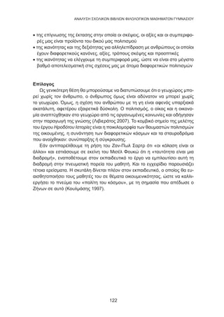 122
ANΑΛΥΣΗ ΣΧΟΛΙΚΩΝ ΒΙΒΛΙΩΝ ΦΙΛΟΛΟΓΙΚΩΝ ΜΑΘΗΜΑΤΩΝ ΓΥΜΝΑΣΙΟΥ
• της επίγνωσης της έκτασης στην οποία οι σκέψεις, οι αξίες και οι συμπεριφο-
ρές μας είναι προϊόντα του δικού μας πολιτισμού
• της ικανότητας και της δεξιότητας για αλληλεπίδραση με ανθρώπους οι οποίοι
έχουν διαφορετικούς κανόνες, αξίες, τρόπους σκέψης και προοπτικές
• της ικανότητας να ελέγχουμε τη συμπεριφορά μας, ώστε να είναι στο μέγιστο
βαθμό αποτελεσματική στις σχέσεις μας με άτομα διαφορετικών πολιτισμών
Επίλογος
Ως γενικότερη θέση θα μπορούσαμε να διατυπώσουμε ότι ο γεωχώρος μπο-
ρεί χωρίς τον άνθρωπο, ο άνθρωπος όμως είναι αδύνατον να μπορεί χωρίς
το γεωχώρο. Όμως, η σχέση του ανθρώπου με τη γη είναι αφενός υπαρξιακά
ακατάλυτη, αφετέρου εξαιρετικά δύσκολη. Ο πολιτισμός, ο οίκος και η οικονο-
μία αναπτύχθηκαν στο γεωχώρο από τις οργανωμένες κοινωνίες και οδήγησαν
στην παραγωγή της γνώσης (Λιβιεράτος 2007). Το κομβικό σημείο της μελέτης
του έργου Ηροδότου Ιστορίες είναι η ποικιλομορφία των θαυμαστών πολιτισμών
της οικουμένης, η συνάντηση των διαφορετικών κόσμων και τα σταυροδρόμια
που ανοίχθηκαν: συνύπαρξης ή σύγκρουσης.
Εάν αντιπαρέλθουμε τη ρήση του Ζαν-Πωλ Σαρτρ ότι «οι κόλαση είναι οι
άλλοι» και εστιάσουμε σε εκείνη του Μισέλ Φουκώ ότι η «ταυτότητα είναι μια
διαδρομή», εναποθέτουμε στον εκπαιδευτικό το έργο να εμπλουτίσει αυτή τη
διαδρομή στην πνευματική πορεία του μαθητή. Και το εγχειρίδιο παρουσιάζει
τέτοια ερείσματα. Η σκυτάλη δίνεται πλέον στον εκπαιδευτικό, ο οποίος θα ευ-
αισθητοποιήσει τους μαθητές του σε θέματα οικουμενικότητας, ώστε να καλλι-
εργήσει το πνεύμα του «πολίτη του κόσμου», με τη σημασία που απέδωσε ο
Ζήνων σε αυτό (Κουλμάσης 1997).
 