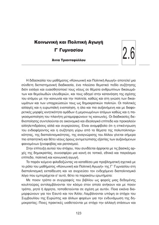 Η διδασκαλία του μαθήματος «Κοινωνική και Πολιτική Αγωγή» αποτελεί μια
σύνθετη διεπιστημονική διαδικασία, ένα πλούσιο θεματικό πεδίο συζήτησης
διότι εισάγει και ευαισθητοποιεί τους νέους σε θέματα ανθρωπίνων δικαιωμά-
των και θεμελιωδών ελευθεριών, και τους οδηγεί στην κατανόηση της σχέσης
του ατόμου με την κοινωνία και την πολιτεία, καθώς και στη γνώση των δικαι-
ωμάτων και των υποχρεώσεών τους ως δημοκρατικών πολιτών. Οι πολιτικές
αλλαγές και η ευρωπαϊκή ενοποίηση, η όλο και πιο αυξανόμενη και με διαφο-
ρετικές μορφές κινητικότητα ομάδων ή μεμονωμένων ατόμων καθώς και η πα-
γκοσμιοποίηση του πλανήτη μεταμορφώνουν τις κοινωνίες. Οι διαδικασίες διε-
θνοποίησης συντελούνται σε οικονομικό και ιδεολογικό επίπεδο και προκαλούν
αλληλεπιδράσεις αλλά και συγκρούσεις. Είναι αναμφίβολο ότι η επικέντρωση
του ενδιαφέροντος και η συζήτηση γύρω από τα θέματα της πολυπολιτισμι-
κότητας, της διαπολιτισμικότητας, της αναγνώρισης του Αλλου γίνεται σήμερα
πιο απαιτητική και θέτει νέους όρους αντιμετώπισης εξαιτίας των αυξανόμενων
φαινομένων ξενοφοβίας και ρατσισμού.
Στην επίτευξη αυτού του στόχου, που συνδέεται άρρηκτα με τις βασικές αρ-
χές της δημοκρατίας, συνεισφέρει μια κοινή σε τοπικό, εθνικό και παγκόσμιο
επίπεδο, πολιτική και κοινωνική αγωγή.
Το παρόν κείμενο φιλοδοξώντας να καταθέσει μια προβληματική σχετικά με
το ρόλο του μαθήματος «Κοινωνική και Πολιτική Αγωγή» της Γ΄ Γυμνασίου στη
διαπολιτισμική εκπαίδευση και να ανιχνεύσει τον ενδεχόμενο διαπολιτισμικό
λόγο που εμπεριέχεται σ’ αυτό, θέτει τα παρακάτω ερωτήματα:
Με ποιον τρόπο οι συγγραφείς του βιβλίου ως φορείς μιας δεδομένης
κουλτούρας αντιλαμβάνονται τον κόσμο στον οποίο ανήκουν και με ποιον
τρόπο, ρητό ή άρρητο, τοποθετούνται σε σχέση με αυτόν. Ποια εικόνα δια-
μορφώνουν για τον Εαυτό και τον Άλλο; Λαμβάνονται υπόψη οι στόχοι του
Συμβουλίου της Ευρώπης και άλλων φορέων για την ενδυνάμωση της δη-
μοκρατίας; Ποιες πρακτικές υιοθετούνται με στόχο την αλλαγή στάσεων και
123
Κοινωνική και Πολιτική Αγωγή
Γ΄ Γυμνασίου
Άννα Τριανταφύλλου
2.6
 