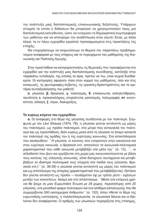 124
ANΑΛΥΣΗ ΣΧΟΛΙΚΩΝ ΒΙΒΛΙΩΝ ΦΙΛΟΛΟΓΙΚΩΝ ΜΑΘΗΜΑΤΩΝ ΓΥΜΝΑΣΙΟΥ
την ανάπτυξη μιας διαπολιτισμικής επικοινωνιακής δεξιότητας; Υπάρχουν
στοιχεία τα οποία ο διδάσκων θα μπορούσε να χρησιμοποιήσει προς μια
διαπολιτισμική κατεύθυνση, ώστε να ενισχύσει τη δημοκρατική συμπεριφορά
των μαθητών και να αποτρέψει την αναδίπλωση στον εαυτό; Είναι, με άλλα
λόγια, το εν λόγω εγχειρίδιο εργαλείο προσαρμοσμένο στις προκλήσεις της
εποχής;
Θα επιχειρήσουμε να ανιχνεύσουμε τα θέματα του παραπάνω προβλημα-
τισμού αναφορικά με τους στόχους και το περιεχόμενο του μαθήματος της Κοι-
νωνικής και Πολιτικής Αγωγής.
Στην προσπάθεια να κατηγοριοποιήσω τις θεματικές που προσφέρονται στο
εγχειρίδιο για την ανάπτυξη μιας διαπολιτισμικής συνείδησης, κατέληξα στην
παρακάτω τυπολογία, της οποίας τα όρια, πρέπει να πω, είναι συχνά δυσδιά-
κριτα. Οι κατηγορίες αφορούν τόσο στον κορμό του μαθήματος, όσο και στις
εισαγωγές, τις φωτογραφίες-λεζάντες, τις εργασίες-δραστηριότητες και τα κρι-
τήρια αυτοαξιολόγησης του μαθητή:
α. γλώσσα, β. θρησκεία, γ. πολιτισμός, δ. επικοινωνία, αλληλεπίδραση,
ταυτότητα, ε. προκαταλήψεις, στερεότυπα, ρατσισμός, πολυμορφία, στ. κινητι-
κότητα, αλλαγή, ζ. νόμοι, διακηρύξεις
Τα κυρίως κείμενα του εγχειριδίου
α. Οι αναφορές στο θέμα της γλώσσας συνδέονται με τον πολιτισμό. Σύμ-
φωνα με τον Lévi Strauss (1974, 78), η γλώσσα γίνεται αντιληπτή ως μέρος
του πολιτισμού, ως προϊόν πολιτισμού, στο μέτρο που αντανακλά τον πολιτι-
σμό και ως προϋπόθεση, διότι κυρίως μέσα από τη γλώσσα το άτομο κατακτά
τον πολιτισμό της ομάδας του ή της ευρύτερης κοινωνίας. Στα αποσπάσματα
που ακολουθούν: ΄΄Η γλώσσα, οι κανόνες που επικρατούν στην οικογένεια και
στην ευρύτερη κοινωνία, η θρησκεία κτλ. αποτελούν τα κοινωνικά-πολιτισμικά
χαρακτηριστικά που κάθε κοινωνία μεταβιβάζει στα μέλη της΄΄ (σ. 13), ΄΄.. οι
αλλοδαποί που ζουν και εργάζονται στη χώρα μας κοινωνικοποιούνται με βάση
τους κανόνες της ελληνικής κοινωνίας, αλλά διατηρούν ταυτόχρονα και μεταβι-
βάζουν τα ιδιαίτερα πολιτισμικά τους στοιχεία στα παιδιά τους (γλώσσα, θρη-
σκεία κτλ.)΄΄ (σ. 38-39) η γλώσσα γίνεται αντιληπτή ως μέρος του πολιτισμού
και ως αποτέλεσμα της ιστορίας (χαρακτηριστικά που μεταβιβάζονται). Ωστόσο
δεν γίνεται αντιληπτή ως προϊόν – τουλάχιστον όχι με τρόπο ρητό - σχέσεων
μεταξύ των κοινοτήτων. Ακόμη και στο απόσπασμα: ΄΄Μέσα στα επόμενα χρό-
νια θα ζούμε σε μιαν Ευρωπαϊκή Ένωση με 28 χώρες, περισσότερες από 20
γλώσσες, ένα μοναδικό κράμα πολιτισμών και ένα αίσθημα αλληλεγγύης που θα
συμμερίζονται 500 εκατομμύρια άνθρωποι΄΄ (σ. 122), όπου τίθεται το θέμα της
ευρωπαϊκής ενοποίησης, η πολλαπλογλωσσία, τα γλωσσικά δάνεια και οι διά-
λεκτοι δεν αναφέρονται. Ο αριθμός των γλωσσών περιορίζεται στις επίσημες,
 