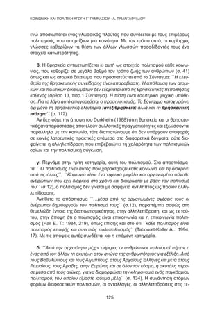 125
KΟΙΝΩΝΙΚΗ ΚΑΙ ΠΟΛΙΤΙΚΗ ΑΓΩΓΗ Γ΄ ΓΥΜΝΑΣΙΟΥ - Α. ΤΡΙΑΝΤΑΦΥΛΛΟΥ
ενώ αποσιωπάται ένας γλωσσικός πλούτος που συνδέεται με τους επιμέρους
πολιτισμούς που απαρτίζουν μια κοινότητα. Με τον τρόπο αυτό, οι κυρίαρχες
γλώσσες καθορίζουν τη θέση των άλλων γλωσσών προσδίδοντάς τους ένα
στοιχείο κατωτερότητας.
β. Η θρησκεία αντιμετωπίζεται κι αυτή ως στοιχείο πολιτισμού κάθε κοινω-
νίας, που καθορίζει σε μεγάλο βαθμό τον τρόπο ζωής των ανθρώπων (σ. 41)
όπως και ως ατομικό δικαίωμα που προστατεύεται από το Σύνταγμα: ΄΄Η ελευ-
θερία της θρησκευτικής συνείδησης είναι απαραβίαστη. Η απόλαυση των ατομι-
κών και πολιτικών δικαιωμάτων δεν εξαρτάται από τις θρησκευτικές πεποιθήσεις
καθενός (άρθρο 13, παρ.1 Σύνταγμα). Η πίστη είναι εσωτερική ψυχική υπόθε-
ση. Για το λόγο αυτό απαγορεύεται ο προσηλυτισμός. Το Σύνταγμα κατοχυρώνει
όχι μόνο τη θρησκευτική ελευθερία (ανεξιθρησκεία) αλλά και τη θρησκευτική
ισότητα΄΄ (σ. 112).
Αν δεχτούμε την άποψη του Durkheim (1968) ότι η θρησκεία και οι θρησκευ-
τικές αναπαραστάσεις αποτελούν συλλογικές πραγματικότητες και εξελίσσονται
παράλληλα με την κοινωνία, τότε διαπιστώνουμε ότι δεν υπάρχουν αναφορές
σε κοινές λατρευτικές πρακτικές ανάμεσα στα διαφορετικά δόγματα, ούτε δια-
φαίνεται η αλληλεπίδραση που επιβεβαιώνει τη χαλαρότητα των πολιτισμικών
ορίων και την πολιτισμική σύγκλιση.
γ. Περνάμε στην τρίτη κατηγορία, αυτή του πολιτισμού. Στα αποσπάσμα-
τα: ΄΄Ο πολιτισμός είναι αυτός που χαρακτηρίζει κάθε κοινωνία και τη διακρίνει
από τις άλλες΄΄, ΄΄Κοινωνία είναι ένα σχετικά μεγάλο και οργανωμένο σύνολο
ανθρώπων που έχει διάρκεια στο χρόνο και διακρίνεται με βάση τον πολιτισμό
του΄΄ (σ.12), ο πολιτισμός δεν γίνεται με σαφήνεια αντιληπτός ως προϊόν αλλη-
λεπίδρασης.
Αντίθετα το απόσπασμα ΄΄…μέσα από τις οργανωμένες σχέσεις τους οι
άνθρωποι δημιουργούν τον πολιτισμό τους΄΄ (σ.12), παραπέμπει σαφώς στη
θεμελιώδη έννοια της διαπολιτισμικότητας, στην αλληλεπίδραση, και ως εκ τού-
του, στην άποψη ότι ο πολιτισμός είναι επικοινωνία και η επικοινωνία πολιτι-
σμός (Hall Ε. Τ.: 1984, 219), όπως επίσης και στο ότι ΄΄κάθε πολιτισμός είναι
πολιτισμός επαφής και συνεπώς πολυπολιτισμός΄΄ (Tabouret-Keller A .: 1994,
17). Με τις απόψεις αυτές συνδέεται και η επόμενη κατηγορία.
δ. ΄΄Από την αρχαιότητα μέχρι σήμερα, οι ανθρώπινοι πολιτισμοί πήραν ο
ένας από τον άλλον τη σκυτάλη στον αγώνα της ανθρωπότητας για εξέλιξη. Από
τους Βαβυλώνιους και τους Αιγυπτίους, στους Αρχαίους Έλληνες και μετά στους
Ρωμαίους, τους Άραβες, στην Ευρώπη και σε όλον τον κόσμο, η σκυτάλη πέρα-
σε μέσα από τους αιώνες, για να διαμορφώσει την κληρονομιά ενός παγκόσμιου
πολιτισμού, του οποίου είμαστε ισότιμα μέλη΄΄ (σ. 134). Η συνάντηση ατόμων
φορέων διαφορετικών πολιτισμών, οι ανταλλαγές, οι αλληλεπιδράσεις στις τε-
 