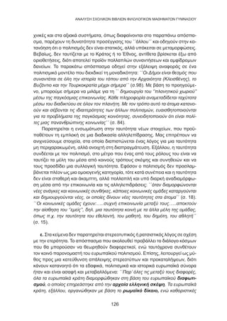 126
ANΑΛΥΣΗ ΣΧΟΛΙΚΩΝ ΒΙΒΛΙΩΝ ΦΙΛΟΛΟΓΙΚΩΝ ΜΑΘΗΜΑΤΩΝ ΓΥΜΝΑΣΙΟΥ
χνικές και στα αξιακά συστήματα, όπως διαφαίνονται στο παραπάνω απόσπα-
σμα, παρέχουν τη δυνατότητα προσέγγισης του ΄΄άλλου΄΄ και οδηγούν στην κα-
τανόηση ότι ο πολιτισμός δεν είναι στατικός, αλλά υπόκειται σε μεταμορφώσεις.
Βεβαίως, δεν ταυτίζεται με το Κράτος ή το Έθνος, αντίθετα βρίσκεται έξω από
οριοθετήσεις, διότι αποτελεί προϊόν πολλαπλών συναντήσεων και αμφίδρομων
δανείων. To παρακάτω απόσπασμα οδηγεί στην εξάλειψη αναφοράς σε ένα
πολιτισμικό μοντέλο που διεκδικεί τη μοναδικότητα: ΄΄Οι Δήμοι είναι θεσμός που
συναντάται σε όλη την ιστορία του τόπου από την Αρχαιότητα (Κλεισθένης), το
Βυζάντιο και την Τουρκοκρατία μέχρι σήμερα΄΄ (σ.98). Με βάση το προηγούμε-
νο, μπορούμε σήμερα να μιλάμε για τη ΄΄ δημιουργία του ‘’πλανητικού χωριού’’
μέσω της παγκόσμιας επικοινωνίας. Κάθε πληροφορία αναμεταδίδεται ταχύτατα
μέσω του διαδικτύου σε όλον τον πλανήτη. Με τον τρόπο αυτό τα άτομα κατανο-
ούν και σέβονται τις ιδιαιτερότητες των άλλων πολιτισμών, ευαισθητοποιούνται
για τα προβλήματα της παγκόσμιας κοινότητας, συνειδητοποιούν ότι είναι πολί-
τες μιας πανανθρώπινης κοινωνίας΄΄ (σ. 84).
Παρατηρείται η ενσωμάτωση στην ταυτότητα νέων στοιχείων, που προϋ-
ποθέτουν τη εμπλοκή σε μια διαδικασία αλληλεπίδρασης. Μας επιτρέπουν να
ανιχνεύσουμε στοιχεία, στα οποία διαπιστώνεται ένας λόγος για μια ταυτότητα
μη περιχαρακωμένη, αλλά ανοιχτή στη διαπραγμάτευση. Εξάλλου, η ταυτότητα
συνδέεται με τον πολιτισμό, στο μέτρο που ένας από τους ρόλους του είναι να
ταυτίζει τα μέλη του μέσα από κοινούς τρόπους σκέψης και συνηθειών και να
τους προσδίδει μια συλλογική ταυτότητα. Εφόσον ο πολιτισμός δεν προσλαμ-
βάνεται πλέον ως μια ομοιογενής κατηγορία, τότε κατά συνέπεια και η ταυτότητα
δεν είναι σταθερή και άκαμπτη, αλλά πολλαπλή και υπό διαρκή αναδιαμόρφω-
ση μέσα από την επικοινωνία και τις αλληλεπιδράσεις: ΄΄όταν διαμορφώνονται
νέες ανάγκες και κοινωνικές συνθήκες, κάποιες κοινωνικές ομάδες καταργούνται
και δημιουργούνται νέες, οι οποίες δίνουν νέες ταυτότητες στα άτομα΄΄ (σ. 18).
΄΄Οι κοινωνικές ομάδες έχουν:…..συχνή επικοινωνία μεταξύ τους…..αποκτούν
την αίσθηση του ‘’εμείς’’, δηλ. μια ταυτότητα κοινή με τα άλλα μέλη της ομάδας,
όπως π.χ. την ταυτότητα του εθελοντή, του μαθητή, του δημότη, του αθλητή΄΄
(σ. 15).
ε. Στα κείμενα δεν παρατηρείται στερεοτυπικός ή ρατσιστικός λόγος σε σχέση
με την ετερότητα. Το απόσπασμα που ακολουθεί προβάλλει το διάλογο κόσμων
που θα μπορούσαν να θεωρηθούν διαφορετικοί, ενώ ταυτόχρονα συνθέτουν
τον κοινό παρονομαστή του ευρωπαϊκού πολιτισμού. Επίσης, λειτουργεί ως μύ-
θος προς μια κατεύθυνση απάλειψης στερεοτύπων και προκαταλήψεων, διότι
κάνουν κατανοητό ότι τα εδαφικά, πολιτισμικά και ιστορικά ευρωπαϊκά σύνορα
ήταν και είναι ασαφή και μεταβαλλόμενα: ΄΄Παρ’ όλες τις μεταξύ τους διαφορές,
όλα τα ευρωπαϊκά κράτη διαμορφώθηκαν στη βάση του ευρωπαϊκού διαφωτι-
σμού, ο οποίος επηρεάστηκε από την αρχαία ελληνική σκέψη. Τα ευρωπαϊκά
κράτη, εξάλλου, οργανώθηκαν με βάση το ρωμαϊκό δίκαιο, ενώ καθοριστικές
 