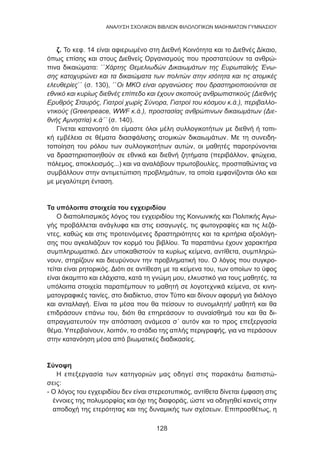 128
ANΑΛΥΣΗ ΣΧΟΛΙΚΩΝ ΒΙΒΛΙΩΝ ΦΙΛΟΛΟΓΙΚΩΝ ΜΑΘΗΜΑΤΩΝ ΓΥΜΝΑΣΙΟΥ
ζ. Το κεφ. 14 είναι αφιερωμένο στη Διεθνή Κοινότητα και το Διεθνές Δίκαιο,
όπως επίσης και στους Διεθνείς Οργανισμούς που προστατεύουν τα ανθρώ-
πινα δικαιώματα: ΄΄Χάρτης Θεμελιωδών Δικαιωμάτων της Ευρωπαϊκής Ένω-
σης κατοχυρώνει και τα δικαιώματα των πολιτών στην ισότητα και τις ατομικές
ελευθερίες΄΄ (σ. 130), ΄΄Οι ΜΚΟ είναι οργανώσεις που δραστηριοποιούνται σε
εθνικό και κυρίως διεθνές επίπεδο και έχουν σκοπούς ανθρωπιστικούς (Διεθνής
Ερυθρός Σταυρός, Γιατροί χωρίς Σύνορα, Γιατροί του κόσμου κ.ά.), περιβαλλο-
ντικούς (Greenpeace, WWF κ.ά.), προστασίας ανθρώπινων δικαιωμάτων (Διε-
θνής Αμνηστία) κ.ά΄΄ (σ. 140).
Γίνεται κατανοητό ότι είμαστε όλοι μέλη συλλογικοτήτων με διεθνή ή τοπι-
κή εμβέλεια σε θέματα διασφάλισης ατομικών δικαιωμάτων. Με τη συνειδη-
τοποίηση του ρόλου των συλλογικοτήτων αυτών, οι μαθητές παροτρύνονται
να δραστηριοποιηθούν σε εθνικά και διεθνή ζητήματα (περιβάλλον, φτώχεια,
πόλεμος, αποκλεισμός...) και να αναλάβουν πρωτοβουλίες, προσπαθώντας να
συμβάλλουν στην αντιμετώπιση προβλημάτων, τα οποία εμφανίζονται όλο και
με μεγαλύτερη ένταση.
Τα υπόλοιπα στοιχεία του εγχειριδίου
Ο διαπολιτισμικός λόγος του εγχειριδίου της Κοινωνικής και Πολιτικής Αγω-
γής προβάλλεται ανάγλυφα και στις εισαγωγές, τις φωτογραφίες και τις λεζά-
ντες, καθώς και στις προτεινόμενες δραστηριότητες και τα κριτήρια αξιολόγη-
σης που αγκαλιάζουν τον κορμό του βιβλίου. Τα παραπάνω έχουν χαρακτήρα
συμπληρωματικό. Δεν υποκαθιστούν τα κυρίως κείμενα, αντίθετα, συμπληρώ-
νουν, στηρίζουν και διευρύνουν την προβληματική του. Ο λόγος που συγκρο-
τείται είναι ρητορικός. Διότι σε αντίθεση με τα κείμενα του, των οποίων το ύφος
είναι άκαμπτο και ελάχιστα, κατά τη γνώμη μου, ελκυστικό για τους μαθητές, τα
υπόλοιπα στοιχεία παραπέμπουν το μαθητή σε λογοτεχνικά κείμενα, σε κινη-
ματογραφικές ταινίες, στο διαδίκτυο, στον Τύπο και δίνουν αφορμή για διάλογο
και ανταλλαγή. Είναι τα μέσα που θα πείσουν το συνομιλητή/ μαθητή και θα
επιδράσουν επάνω του, διότι θα επηρεάσουν το συναίσθημά του και θα δι-
απραγματευτούν την απόσταση ανάμεσα σ΄ αυτόν και το προς επεξεργασία
θέμα. Υπερβαίνουν, λοιπόν, το στάδιο της απλής περιγραφής, για να περάσουν
στην κατανόηση μέσα από βιωματικές διαδικασίες.
Σύνοψη
Η επεξεργασία των κατηγοριών μας οδηγεί στις παρακάτω διαπιστώ-
σεις:
- Ο λόγος του εγχειριδίου δεν είναι στερεοτυπικός, αντίθετα δίνεται έμφαση στις
έννοιες της πολυμορφίας και όχι της διαφοράς, ώστε να οδηγηθεί κανείς στην
αποδοχή της ετερότητας και της δυναμικής των σχέσεων. Επιπροσθέτως, η
 