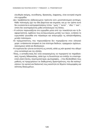 129
KΟΙΝΩΝΙΚΗ ΚΑΙ ΠΟΛΙΤΙΚΗ ΑΓΩΓΗ Γ΄ ΓΥΜΝΑΣΙΟΥ - Α. ΤΡΙΑΝΤΑΦΥΛΛΟΥ
ελευθερία σκέψης, συνείδησης, θρησκείας, έκφρασης, είναι κεντρικά σημεία
στο εγχειρίδιο.
-Δεν προβάλλονται εξιδανικευμένα πρότυπα ούτε μονοπολιτισμική αντίληψη.
Κάθε πολιτισμός έχει την ίδια βαρύτητα και σημασία, και με τον τρόπο αυτό
δεν ευνοούνται οι κατηγοριοποιήσεις τύπου ΄΄εμείς΄΄/΄΄αυτοί΄΄, ΄΄εδώ΄΄/΄΄εκεί΄΄,
οπότε δεν αναπαράγονται μύθοι αποκλεισμού του Αλλου.
- Η ενότητα παρουσιάζεται στο εγχειρίδιο μέσα από την ποικιλότητα και τη δι-
αφορετικότητα, αμβλύνει τους ανταγωνισμούς μεταξύ των λαών, εντάσσει το
ευρωπαϊκό γίγνεσθαι στο παγκόσμιο και αναγνωρίζει τις αλληλεπιδράσεις
μεταξύ πολιτισμών.
-Οι πραγματικότητες που παρουσιάζονται δεν περιορίζονται στον ελληνικό
χώρο: εντάσσονται ιστορικά σε ένα σύστημα διεθνών, ιεραρχικών σχέσεων,
οικονομικών αλλά και ιδεολογικών.
-Η ετερότητα δεν γίνεται αντιληπτή ως απειλή, αλλά ως κάτι φυσικό που οδηγεί
στην ανταλλαγή και την εξέλιξη.
-Τέλος, ο εκπαιδευτικός δεν είναι αναγκασμένος να περιοριστεί σε παραδοσι-
ακές τεχνικές διδασκαλίας, αλλά έχει τη δυνατότητα να επιλέξει το υποστηρι-
κτικό υλικό (ταινίες, λογοτεχνικά έργα, φωτογραφίες…) που θα βοηθήσει τους
μαθητές να προχωρήσουν σε διαθεματικές δραστηριότητες που θα καλλιερ-
γήσουν την κριτική και διαλεκτική τους ικανότητα σε θέματα πολυμορφίας και
ισότητας δικαιωμάτων.
 