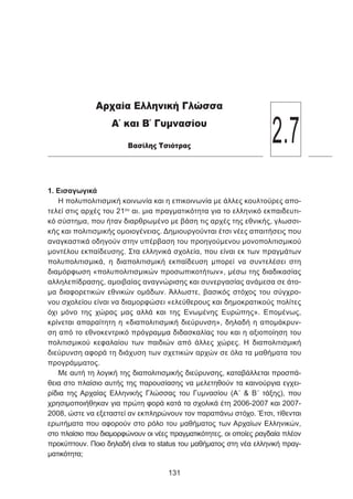 1. Εισαγωγικά
Η πολυπολιτισμική κοινωνία και η επικοινωνία με άλλες κουλτούρες απο-
τελεί στις αρχές του 21ου
αι. μια πραγματικότητα για το ελληνικό εκπαιδευτι-
κό σύστημα, που ήταν διαρθρωμένο με βάση τις αρχές της εθνικής, γλωσσι-
κής και πολιτισμικής ομοιογένειας. Δημιουργούνται έτσι νέες απαιτήσεις που
αναγκαστικά οδηγούν στην υπέρβαση του προηγούμενου μονοπολιτισμικού
μοντέλου εκπαίδευσης. Στα ελληνικά σχολεία, που είναι εκ των πραγμάτων
πολυπολιτισμικά, η διαπολιτισμική εκπαίδευση μπορεί να συντελέσει στη
διαμόρφωση «πολυπολιτισμικών προσωπικοτήτων», μέσω της διαδικασίας
αλληλεπίδρασης, αμοιβαίας αναγνώρισης και συνεργασίας ανάμεσα σε άτο-
μα διαφορετικών εθνικών ομάδων. Άλλωστε, βασικός στόχος του σύγχρο-
νου σχολείου είναι να διαμορφώσει «ελεύθερους και δηµοκρατικούς πολίτες
όχι μόνο της χώρας μας αλλά και της Ενωµένης Ευρώπης». Επομένως,
κρίνεται απαραίτητη η «διαπολιτισμική διεύρυνση», δηλαδή η απομάκρυν-
ση από το εθνοκεντρικό πρόγραμμα διδασκαλίας του και η αξιοποίηση του
πολιτισμικού κεφαλαίου των παιδιών από άλλες χώρες. Η διαπολιτισμική
διεύρυνση αφορά τη διάχυση των σχετικών αρχών σε όλα τα μαθήματα του
προγράμματος.
Με αυτή τη λογική της διαπολιτισμικής διεύρυνσης, καταβάλλεται προσπά-
θεια στο πλαίσιο αυτής της παρουσίασης να μελετηθούν τα καινούργια εγχει-
ρίδια της Αρχαίας Ελληνικής Γλώσσας του Γυμνασίου (Α΄  Β΄ τάξης), που
χρησιμοποιήθηκαν για πρώτη φορά κατά τα σχολικά έτη 2006-2007 και 2007-
2008, ώστε να εξεταστεί αν εκπληρώνουν τον παραπάνω στόχο. Έτσι, τίθενται
ερωτήματα που αφορούν στο ρόλο του μαθήματος των Αρχαίων Ελληνικών,
στο πλαίσιο που διαμορφώνουν οι νέες πραγματικότητες, οι οποίες ραγδαία πλέον
προκύπτουν. Ποιο δηλαδή είναι το status του μαθήματος στη νέα ελληνική πραγ-
ματικότητα;
131
Αρχαία Ελληνική Γλώσσα
Α΄ και Β΄ Γυμνασίου
Βασίλης Τσιότρας
2.7
 