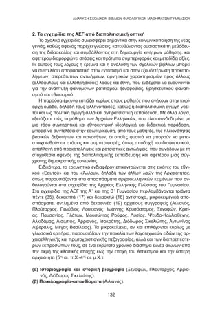 132
ANΑΛΥΣΗ ΣΧΟΛΙΚΩΝ ΒΙΒΛΙΩΝ ΦΙΛΟΛΟΓΙΚΩΝ ΜΑΘΗΜΑΤΩΝ ΓΥΜΝΑΣΙΟΥ
2. Τα εγχειρίδια της ΑΕΓ από διαπολιτισμική οπτική
Το σχολικό εγχειρίδιο συνεισφέρει σημαντικά στην κοινωνικοποίηση της νέας
γενιάς, καθώς αφενός παρέχει γνώσεις, κατευθύνοντας ουσιαστικά τη μεθόδευ-
ση της διδασκαλίας και συμβάλλοντας στη δημιουργία κινήτρων μάθησης, και
αφετέρου διαμορφώνει στάσεις και πρότυπα συμπεριφοράς και μεταδίδει αξίες.
Γι’ αυτούς τους λόγους η έρευνα και η ανάλυση των σχολικών βιβλίων μπορεί
να συντελέσει αποφασιστικά στον εντοπισμό και στην εξουδετέρωση προκατα-
λήψεων, στερεότυπων αντιλήψεων, αρνητικών χαρακτηρισμών προς άλλους
(αλλόφυλους και αλλόθρησκους) λαούς και έθνη, που ενδέχεται να ευθύνονται
για την ανάπτυξη φαινομένων ρατσισμού, ξενοφοβίας, θρησκευτικού φανατι-
σμού και εθνικισμού.
Η παρούσα έρευνα εστιάζει κυρίως στους μαθητές που ανήκουν στην κυρί-
αρχη ομάδα, δηλαδή τους Ελληνόπαιδες, καθώς η διαπολιτισμική αγωγή νοεί-
ται και ως πολιτική αγωγή αλλά και αντιρατσιστική εκπαίδευση. Με άλλα λόγια,
εξετάζεται πώς το μάθημα των Αρχαίων Ελληνικών, που είναι συνδεδεμένο με
μια τόσο συντηρητική και εθνοκεντρική ιδεολογική και διδακτική παράδοση,
μπορεί να συντελέσει στην εσωτερίκευση, από τους μαθητές, της πλειονότητας
βασικών δεξιοτήτων και ικανοτήτων, οι οποίες φυσικά να μπορούν να μετα-
στοιχειωθούν σε στάσεις και συμπεριφορές, όπως αποδοχή του διαφορετικού,
απαλλαγή από προκαταλήψεις και ρατσιστικές αντιλήψεις, που συνάδουν με τη
στοχοθεσία αφενός της διαπολιτισμικής εκπαίδευσης και αφετέρου μιας σύγ-
χρονης δημοκρατικής κοινωνίας.
Ειδικότερα, το ερευνητικό ενδιαφέρον επικεντρώνεται στις εικόνες του εθνι-
κού «Εαυτού» και του «Άλλου», δηλαδή των άλλων λαών της Αρχαιότητας,
όπως παρουσιάζονται στα αποσπάσματα αρχαιοελληνικών κειμένων που αν-
θολογούνται στα εγχειρίδια της Αρχαίας Ελληνικής Γλώσσας του Γυμνασίου.
Στα εγχειρίδια της ΑΕΓ της Α΄ και της Β΄ Γυμνασίου περιλαμβάνονται τριάντα
πέντε (35), δεκαεπτά (17) και δεκαοκτώ (18) αντίστοιχα, μικροκειμενικά απο-
σπάσματα, αντλημένα από δεκαεννέα (19) αρχαίους συγγραφείς (Αιλιανός,
Πλούταρχος, Πολύβιος, Λουκιανός, Ιωάννης Χρυσόστομος, Ξενοφών, Κριτί-
ας, Παυσανίας, Πλάτων, Μουσώνιος Ρούφος, Λυσίας, Ψευδο-Καλλισθένης,
Αλκιδάμας, Αίσωπος, Αρριανός, Ισοκράτης, Διόδωρος Σικελιώτης, Αντωνίνος
Λιβεράλις, Μέγας Βασίλειος). Τα μικροκείμενα, αν και επιλέγονται κυρίως με
γλωσσικά κριτήρια, παρουσιάζουν την ποικιλία των λογοτεχνικών ειδών της αρ-
χαιοελληνικής και πρωτοχριστιανικής πεζογραφίας, αλλά και των διαπρεπέστε-
ρων εκπροσώπων τους, σε ένα ευρύτατο χρονικό διάστημα εννέα αιώνων από
την ακμή της κλασικής εποχής έως την εποχή του Αττικισμού και την ύστερη
αρχαιότητα (5ος
αι. π.Χ.-4ος
αι. μ.Χ.):
(α) Ιστοριογραφία και ιστορική βιογραφία (Ξενοφών, Πλούταρχος, Αρρια-
νός, Διόδωρος Σικελιώτης).
(β) Ποικιλογραφία-απανθίσματα (Αιλιανός).
 