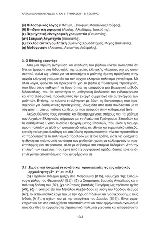 133
AΡΧΑΙΑ ΕΛΛΗΝΙΚΗ ΓΛΩΣΣΑ Α΄ ΚΑΙ Β΄ ΓΥΜΝΑΣΙΟΥ - Β. ΤΣΙΟΤΡΑΣ
(γ) Φιλοσοφικός λόγος (Πλάτων, Ξενοφών, Μουσώνιος Ρούφος).
(δ) Επιδεικτική ρητορική (Λυσίας, Αλκιδάμας, Ισοκράτης).
(ε) Περιηγητική-εθνογραφική γραμματεία (Παυσανίας).
(στ) Σατιρική λογοτεχνία (Λουκιανός).
(ζ) Εκκλησιαστική ομιλητική (Ιωάννης Χρυσόστομος, Μέγας Βασίλειος).
(η) Μυθογραφία (Αίσωπος, Αντωνίνος Λιβεράλις).
3. Ο Εθνικός «εαυτός»
Από μια πρώτη ανάγνωση και ανάλυση του βιβλίου γίνεται αντιληπτό ότι
δίνεται έμφαση στη διδασκαλία της αρχαίας ελληνικής γλώσσας όχι ως αυτο-
σκοπού, αλλά ως μέσου για να αποκτήσει ο μαθητής άμεση πρόσβαση στην
αρχαία ελληνική γραμματεία και τον αρχαίο ελληνικό πολιτισμό γενικότερα. Με
άλλα λόγια, φαίνεται ότι προκρίνεται για το βιβλίο η πολιτισμική προσέγγιση,
που δίνει στον καθηγητή τη δυνατότητα να εφαρμόσει μια βιωματική μέθοδο
διδασκαλίας, που θα καταστήσει τη μαθησιακή διαδικασία πιο ενδιαφέρουσα
και αποτελεσματική, προωθώντας την ενεργή συμμετοχή και αυτενέργεια των
μαθητών. Επίσης, τα κείμενα επελέγησαν με βάση τις δυνατότητες που προ-
σφέρουν για διαθεματικές προσεγγίσεις, ιδίως όσα από αυτά συνδέονται με τη
σύγχρονη πραγματικότητα και θέματα που αφορούν στην καθημερινή ζωή.
Ακολουθώντας τους γενικούς και διακηρυγμένους στόχους για τα μάθημα
των Αρχαίων Ελληνικών, σύμφωνα με το Αναλυτικό Πρόγραμμα Σπουδών και
το Διαθεματικό Ενιαίο Πλαίσιο Προγράμματος Σπουδών, που είναι η διαμόρ-
φωση πολιτών με αίσθηση αυτοσυνειδησίας σε εθνικό και ευρωπαϊκό επίπεδο,
κριτική σκέψη και ελεύθερη και υπεύθυνη προσωπικότητα, γίνεται προσπάθεια
να παρουσιαστεί το πολιτισμικό παρελθόν με τέτοιο τρόπο, ώστε να ενισχύεται
η εθνική και πολιτισμική ταυτότητα των μαθητών, χωρίς να καλλιεργούνται προ-
καταλήψεις και στερεότυπα, αλλά με σεβασμό στα ιστορικά δεδομένα. Από την
επιλογή των κειμένων, που έγινε από τη συγγραφική ομάδα, διαπιστώνεται ότι
επιλέγονται αποσπάσματα που αναφέρονται σε:
3.1. Σημαντικά ιστορικά γεγονότα και προσωπικότητες της κλασικής
αρχαιότητας (5ος
-4ος
αι. π.Χ.)
(α) Περσικοί πόλεμοι (μάχη στο Μαραθώνα [Β15], ναυμαχία της Σαλαμί-
νας-ο ρόλος του Θεμιστοκλή [Β2]), (β) ο Σπαρτιάτης βασιλιάς Αγησίλαος και η
πολιτική δράση του (Β7), (γ) ο Κύπριος βασιλιάς Ευαγόρας ως πρότυπο ηγέτη
(Α9), (δ) η εκστρατεία του Μεγάλου Αλεξάνδρου (η λύση του Γόρδιου δεσμού
[Α7], το εκπολιτιστικό έργο του με την ίδρυση πόλεων και η σύγκρουση με τους
Ινδούς [Α11], η σχέση του με την οικογένεια του Δαρείου [Β16]). Είναι χαρα-
κτηριστικό ότι στα επιλεχθέντα αποσπάσματα και στον ερμηνευτικό σχολιασμό
τους δεν δίνεται έμφαση στα στρατιωτικά πολεμικά γεγονότα και αποφεύγονται
 
