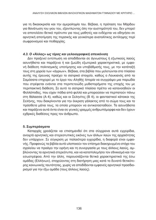 για τη δικαιοκρισία και την αμεροληψία του. Βέβαια, η πρόταση του Μάρδου
για θανάτωση του γιου του, εξαντλώντας όλη την αυστηρότητά του, δεν μπορεί
να αποτελέσει θετικό πρότυπο για τους μαθητές και ενδέχεται να οδηγήσει σε
αρνητική αποτίμηση της περσικής και γενικότερα ανατολίτικης αντίληψης περί
σωφρονισμού και πειθαρχίας.
4.3. Ο «Άλλος» ως τέρας και γελοιογραφική απεικόνιση
Δεν προξενεί εντύπωση να αποδίδονται σε άγνωστους ή εξωτικούς λαούς
ασυνήθιστα και παράξενα ή και ζωώδη εξωτερικά χαρακτηριστικά, με εμφα-
νή διάθεση πολιτισμικής υποτίμησης και υποβάθμισής τους, με την κατάταξή
τους στη χορεία των «άγριων». Βέβαια, στα βιβλία που μελετώνται στο πλαίσιο
αυτής της έρευνας προέχει το σατιρικό στοιχείο, καθώς ο Λουκιανός από τα
Σαμόσατα επιχειρεί με το έργο του Αληθής Ιστορία να συγγράψει μια παρωδία
που στρέφεται ενάντια στα περιπετειώδη μυθιστορήματα της εποχής του με
περιπαικτική διάθεση. Σε αυτό το σατιρικό πλαίσιο πρέπει να κατανοηθούν οι
Φελλόποδες, που είχαν πόδια από φελλό και μπορούσαν να περπατούν πάνω
στη θάλασσα (Α 4), καθώς και οι Σεληνίτες (Β 4), οι φανταστικοί κάτοικοι της
Σελήνης, που διακρίνονται για την έκκριση γάλακτος από το σώμα τους και τα
πρόσθετα μάτια τους, τα οποία μπορούν να αντικατασταθούν. Τα ασυνήθιστα
και παράξενα αυτά όντα είναι σε γενικές γραμμές ανθρωπόμορφα και δεν έχουν
εχθρικές διαθέσεις προς τον άνθρωπο.
5. Συμπεράσματα
Καταρχάς χρειάζεται να επισημανθεί ότι στα σύγχρονα αυτά εγχειρίδια,
ανοιχτά αρνητικές και στερεοτυπικές εικόνες των άλλων λαών της αρχαιότητας
δεν υπάρχουν. Σε σύγκριση με παλαιότερα εγχειρίδια, η διαφορά είναι εμφα-
νής. Προφανώς τα βιβλία αυτά υλοποιούν τον επίσημα διακηρυγμένο στόχο του
σχολείου να προάγει την ειρήνη και τη συνεργασία με τους άλλους λαούς, αμ-
βλύνοντας τα αρνητικά στερεότυπα, και να καταπολεμήσει τον εθνικισμό και την
εσωστρέφεια. Από την άλλη, παρουσιάζονται θετικά χαρακτηριστικά της έσω
ομάδας (Ελλήνων), στοχεύοντας στη διατήρηση μιας κατά το δυνατό θετικότε-
ρης κοινωνικής ταυτότητας, χωρίς να αποδίδονται εμφανείς αρνητικοί προσδιο-
ρισμοί για την έξω ομάδα (τους άλλους λαούς).
136
ANΑΛΥΣΗ ΣΧΟΛΙΚΩΝ ΒΙΒΛΙΩΝ ΦΙΛΟΛΟΓΙΚΩΝ ΜΑΘΗΜΑΤΩΝ ΓΥΜΝΑΣΙΟΥ ΜΕ ΚΡΙΤΗΡΙΟ ...
 