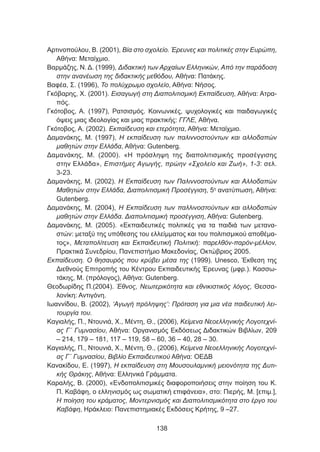 Αρτινοπούλου, Β. (2001), Βία στο σχολείο. Έρευνες και πολιτικές στην Ευρώπη,
Αθήνα: Μεταίχμιο.
Βαρμάζης, Ν. Δ. (1999), Διδακτική των Αρχαίων Ελληνικών, Από την παράδοση
στην ανανέωση της διδακτικής μεθόδου, Αθήνα: Πατάκης.
Βαφέα, Σ. (1996), Το πολύχρωμο σχολείο, Αθήνα: Νήσος.
Γκόβαρης, Χ. (2001). Εισαγωγή στη Διαπολιτισμική Εκπαίδευση, Αθήνα: Ατρα-
πός.
Γκότοβος, Α. (1997), Ρατσισμός. Κοινωνικές, ψυχολογικές και παιδαγωγικές
όψεις μιας ιδεολογίας και μιας πρακτικής: ΓΓΛΕ, Αθήνα.
Γκότοβος, Α. (2002). Εκπαίδευση και ετερότητα, Αθήνα: Μεταίχμιο.
Δαμανάκης, Μ. (1997), Η εκπαίδευση των παλιννοστούντων και αλλοδαπών
μαθητών στην Ελλάδα, Αθήνα: Gutenberg.
Δαμανάκης, Μ. (2000). «Η πρόσληψη της διαπολιτισμικής προσέγγισης
στην Ελλάδα», Επιστήμες Αγωγής, πρώην «Σχολείο και Ζωή», 1-3: σελ.
3-23.
Δαμανάκης, Μ. (2002). Η Εκπαίδευση των Παλιννοστούντων και Αλλοδαπών
Μαθητών στην Ελλάδα, Διαπολιτισμική Προσέγγιση, 5η
ανατύπωση, Αθήνα:
Gutenberg.
Δαμανάκης, Μ. (2004), Η Εκπαίδευση των παλλινοστούντων και αλλοδαπών
μαθητών στην Ελλάδα. Διαπολιτισμική προσέγγιση, Αθήνα: Gutenberg.
Δαμανάκης, Μ. (2005). «Εκπαιδευτικές πολιτικές για τα παιδιά των μετανα-
στών: μεταξύ της υπόθεσης του ελλείμματος και του πολιτισμικού αποθέμα-
τος», Μεταπολίτευση και Εκπαιδευτική Πολιτική: παρελθόν-παρόν-μέλλον,
Πρακτικά Συνεδρίου, Πανεπιστήμιο Μακεδονίας, Οκτώβριος 2005.
Εκπαίδευση. Ο θησαυρός που κρύβει μέσα της (1999). Unesco, Έκθεση της
Διεθνούς Επιτροπής του Κέντρου Εκπαιδευτικής Έρευνας (μφρ.). Κασσω-
τάκης, Μ. (πρόλογος), Αθήνα: Gutenberg.
Θεοδωρίδης Π.(2004). Έθνος, Νεωτερικότητα και εθνικιστικός λόγος, Θεσσα-
λονίκη: Αντιγόνη.
Ιωαννίδου, Β. (2002), ‘Αγωγή πρόληψης’: Πρόταση για μια νέα παιδευτική λει-
τουργία του.
Καγιαλής, Π., Ντουνιά, Χ., Μέντη, Θ., (2006), Κείμενα Νεοελληνικής Λογοτεχνί-
ας Γ΄ Γυμνασίου, Αθήνα: Οργανισμός Εκδόσεως Διδακτικών Βιβλίων, 209
– 214, 179 – 181, 117 – 119, 58 – 60, 36 – 40, 28 – 30.
Καγιαλής, Π., Ντουνιά, Χ., Μέντη, Θ., (2006), Κείμενα Νεοελληνικής Λογοτεχνί-
ας Γ΄ Γυμνασίου, Βιβλίο Εκπαιδευτικού Αθήνα: ΟΕΔΒ
Κανακίδου, Ε. (1997), Η εκπαίδευση στη Μουσουλαμνική μειονότητα της Δυτι-
κής Θράκης, Αθήνα: Ελληνικά Γράμματα.
Καραλής, Β. (2000), «Ενδοπολιτισμικές διαφοροποιήσεις στην ποίηση του Κ.
Π. Καβάφη, ο ελληνισμός ως σωματική επιφάνεια», στο: Πιερής, Μ. [επιμ.],
Η ποίηση του κράματος, Μοντερνισμός και Διαπολιτισμικότητα στο έργο του
Καβάφη, Ηράκλειο: Πανεπιστημιακές Εκδόσεις Κρήτης, 9 –27.
138
 