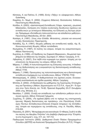 Κάτσικας, Χ. και Πολίτου, Ε. (1999). Εκτός «Τάξης» το «Διαφορετικό»; Αθήνα:
Gutenberg.
Καψάλης, Α.- Νημά, Ε. (2002). Σύγχρονη διδακτική, Θεσσαλονίκη: Εκδόσεις
Πανεπιστημίου Μακεδονίας.
Κεσίδου, Α. (2003), «Διαπολιτισμική Εκπαίδευση: Στόχοι, πρακτικές, γλωσσική
διδασκαλία», Εισήγηση στο πλαίσιο συνάντησης διευθυντών σχολείων και
εκπαιδευτικών με αντικείμενο διδασκαλίας την Ελληνική ως δεύτερη γλώσ-
σα, Πρόγραμμα «Εκπαίδευση παλιννοστούντων και αλλοδαπών μαθητών»,
Πανεπιστήμιο Μακεδονίας, 29 Οκτ. 2003.
Κοιλιάρη, Α. (1997). Ξένος στην Ελλάδα. Μετανάστες, γλώσσα και κοινωνική
ένταξη, Θεσσαλονίκη: Παρατηρητής.
Κολιάδης, Εμ. Α. (1991), Θεωρίες μάθησης και εκπαιδευτική πράξη, τόμ. Β.,
Κοινωνιογνωστικές θεωρίες, Αθήνα: αυτοέκδοση.
Κουλμάσης, Π. (1997), Οι πολίτες του κόσμου. Ιστορία του κοσμοπολιτισμού,
Αθήνα: Καστανιώτης.
Κυρτάτας, Δ. (1999), «Ο Ηρόδοτος του Σοφοκλή Μαρκιανού», Θεωρητικά προ-
βλήματα και διδακτική της Ιστορίας, Σεμινάριο 21. Αθήνα: Γρηγόρης, 9-14.
Λιβιεράτος, Ε. (2007), Ένα ταξίδι στην κυριαρχία των χαρτών. Ιστορίες για την
απεικόνιση της διεύρυνσης του κόσμου, Αθήνα: Ζήτη.
Μάρκου, Γ. (1996), Η πολυπολιτισμικότητα της Ελληνικής κοινωνίας. Η διαδικα-
σία της διεθνοποίησης και η αναγκαιότητα της διαπολιτισμικής εκπαίδευσης,
Αθήνα: ΓΓΛΕ.
Μάρκου, Γ. (1996). Προσεγγίσεις της πολυπολιτισμικότητας και η διαπολιτισμική
εκπαίδευση-επιμόρφωση των εκπαιδευτικών, Αθήνα: ΥΠΕΠΘ, ΓΓΛΕ.
Ματσαγγούρας, Η. (2002). Η διαθεματικότητα στη σχολική γνώση. Εννοιοκε-
ντρική αναπλαισίωση και σχέδια εργασίας. Αθήνα: Γρηγόρης.
Μπέλλα, Ζ. (2002), «Η Αξιολόγηση του μαθήματος της Λογοτεχνίας: Επισημάν-
σεις και Προτάσεις» (Αθήνα: Δημοσιεύματα του Π.Σ.Π.Α., τόμος 8ος
: To Σχο-
λείο στην Τρίτη Χιλιετία, σσ. 74-82, Πρακτικά διημερίδας 20-21 Οκτωβρίου
2000, επιμ. Μπέλλα. Ζ.).
Νικολάου, Γ. (2000). Ένταξη και εκπαίδευση των αλλοδαπών μαθητών στο ελ-
ληνικό σχολείο, Αθήνα: Ελληνικά Γράμματα.
Ξωχέλλης, Π. (2004), «Τα σχολικά βιβλία υπό το πρίσμα της επιστημονικής
έρευνας: Μερικές διαπιστώσεις και προτάσεις», στο Πανελλήνιος Σύνδε-
σμος Ποντίων Εκπαιδευτικών-Ελληνική Εταιρεία Ιστορικών της Εκπαίδευ-
σης: Ιστορία και περιεχόμενο της εκπαίδευσης, επιμ. Α. Παυλίδη, Αθήνα,
218-224.
Πάγκαλος, Β. (2001), “Μεταμόρφωση και εικονολογία: Ο πίθηκος Ξουθ ή τα ήθη
του αιώνος του Ιάκωβου Πιτζιπίου” στο Διαβάζω (Αφιέρωμα στην “Ετερότη-
τα στη Λογοτεχνία”), τεύχ. 417, σσ. 107-112.
Παιδαγωγικό Ινστιτούτο (2002). Διαθεματικό Ενιαίο Πλαίσιο Προγραμμάτων
Σπουδών (ΔΕΠΠΣ) και Αναλυτικά Προγράμματα Σπουδών (Α.Π.Σ.) Υποχρε-
139
 