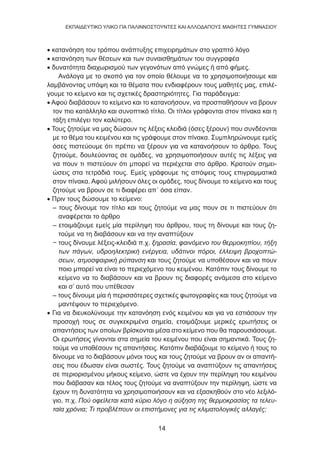 14
EKΠΑΙΔΕΥΤΙΚΟ ΥΛΙΚΟ ΓΙΑ ΠΑΛΙΝΝΟΣΤΟΥΝΤΕΣ ΚΑΙ ΑΛΛΟΔΑΠΟΥΣ ΜΑΘΗΤΕΣ ΓΥΜΝΑΣΙΟΥ
• κατανόηση του τρόπου ανάπτυξης επιχειρημάτων στο γραπτό λόγο
• κατανόηση των θέσεων και των συναισθημάτων του συγγραφέα
• δυνατότητα διαχωρισμού των γεγονότων από γνώμες ή από φήμες.
Ανάλογα με το σκοπό για τον οποίο θέλουμε να το χρησιμοποιήσουμε και
λαμβάνοντας υπόψη και τα θέματα που ενδιαφέρουν τους μαθητές μας, επιλέ-
γουμε το κείμενο και τις σχετικές δραστηριότητες. Για παράδειγμα:
• Αφού διαβάσουν το κείμενο και το κατανοήσουν, να προσπαθήσουν να βρουν
τον πιο κατάλληλο και συνοπτικό τίτλο. Οι τίτλοι γράφονται στον πίνακα και η
τάξη επιλέγει τον καλύτερο.
• Τους ζητούμε να μας δώσουν τις λέξεις κλειδιά (όσες ξέρουν) που συνδέονται
με το θέμα του κειμένου και τις γράφουμε στον πίνακα. Συμπληρώνουμε εμείς
όσες πιστεύουμε ότι πρέπει να ξέρουν για να κατανοήσουν το άρθρο. Τους
ζητούμε, δουλεύοντας σε ομάδες, να χρησιμοποιήσουν αυτές τις λέξεις για
να πουν τι πιστεύουν ότι μπορεί να περιέχεται στο άρθρο. Κρατούν σημει-
ώσεις στα τετράδιά τους. Εμείς γράφουμε τις απόψεις τους επιγραμματικά
στον πίνακα. Αφού μιλήσουν όλες οι ομάδες, τους δίνουμε το κείμενο και τους
ζητούμε να βρουν σε τι διαφέρει απ΄ όσα είπαν.
• Πριν τους δώσουμε το κείμενο:
– τους δίνουμε τον τίτλο και τους ζητούμε να μας πουν σε τι πιστεύουν ότι
αναφέρεται το άρθρο
– ετοιμάζουμε εμείς μία περίληψη του άρθρου, τους τη δίνουμε και τους ζη-
τούμε να τη διαβάσουν και να την αναπτύξουν
− τους δίνουμε λέξεις-κλειδιά π.χ. ξηρασία, φαινόμενο του θερμοκηπίου, τήξη
των πάγων, υδροηλεκτρική ενέργεια, υδάτινοι πόροι, έλλειψη βροχοπτώ-
σεων, ατμοσφαιρική ρύπανση και τους ζητούμε να υποθέσουν και να πουν
ποιο μπορεί να είναι το περιεχόμενο του κειμένου. Κατόπιν τους δίνουμε το
κείμενο να το διαβάσουν και να βρουν τις διαφορές ανάμεσα στο κείμενο
και σ’ αυτό που υπέθεσαν
– τους δίνουμε μία ή περισσότερες σχετικές φωτογραφίες και τους ζητούμε να
μαντέψουν το περιεχόμενο.
• Για να διευκολύνουμε την κατανόηση ενός κειμένου και για να εστιάσουν την
προσοχή τους σε συγκεκριμένα σημεία, ετοιμάζουμε μερικές ερωτήσεις οι
απαντήσεις των οποίων βρίσκονται μέσα στο κείμενο που θα παρουσιάσουμε.
Οι ερωτήσεις γίνονται στα σημεία του κειμένου που είναι σημαντικά. Τους ζη-
τούμε να υποθέσουν τις απαντήσεις. Κατόπιν διαβάζουμε το κείμενο ή τους το
δίνουμε να το διαβάσουν μόνοι τους και τους ζητούμε να βρουν αν οι απαντή-
σεις που έδωσαν είναι σωστές. Τους ζητούμε να αναπτύξουν τις απαντήσεις
σε περιορισμένου μήκους κείμενο, ώστε να έχουν την περίληψη του κειμένου
που διάβασαν και τέλος τους ζητούμε να αναπτύξουν την περίληψη, ώστε να
έχουν τη δυνατότητα να χρησιμοποιήσουν και να εξασκηθούν στο νέο λεξιλό-
γιο, π.χ. Πού οφείλεται κατά κύριο λόγο η αύξηση της θερμοκρασίας τα τελευ-
ταία χρόνια; Τι προβλέπουν οι επιστήμονες για τις κλιματολογικές αλλαγές;
 