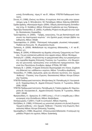 ωτικής Εκπαίδευσης, τόμος Α΄ και Β΄, Αθήνα: ΥΠΕΠΘ-Παιδαγωγικό Ινστι-
τούτο.
Στενού, Κ. (1998), Εικόνες του Άλλου, Η ετερότητα: Από τον μύθο στην προκα-
τάληψη, (μτφ. Σ. Μπενβενίστε / Μ. Παπαδήμα), Αθήνα: Εξάντας-UNESCO.
Σχέδιο Δράσης «Καινούργια Αρχή» (2004). Οδηγός Διαπολιτισμικής Εκπαίδευ-
σης (επιμ. Κ. Σκλάβου), Αθήνα: Ελληνικό Συμβούλιο για τους Πρόσφυγες.
Ταρατόρη-Τσαλκατίδου, Ε. (2002). Η μέθοδος Project στη θεωρία και στην πρά-
ξη, Θεσσαλονίκη: Κυριακίδης.
Τριανταφύλλου, Α. (2000), ΄΄Γραφές, αναγνώσεις. Για μια διαπολιτισμική ανά-
γνωση του λογοτεχνικού κειμένου΄΄ στο Σχολείο χωρίς σύνορα (βιβλίο του
καθηγητή), Αθήνα: ΟΕΔΒ.
Τριανταφύλλου, Α. (2006): ΄Πολιτισμική πολυμορφία, γλωσσική πολυμορφία΄,
Παιδεία και Κοινωνία, 16, (Κυριακάτικη Αυγή).
Τριλιανός, Α. (2000). Μεθοδολογία της σύγχρονης διδασκαλίας, τ. Α΄ και Β΄,
Αθήνα: χ.ο.
Τσάφος, Β. (2004), Η διδασκαλία της Αρχαίας ελληνικής Γραμματείας και Γλώσ-
σας, Για μια εναλλακτική μαθητεία στον αρχαίο κόσμο, Αθήνα: Μεταίχμιο.
Τσιότρας Β. Ι. (2006), «Ανιχνεύοντας το γραμματειακό είδος των μικροκειμένων
στα εγχειρίδια Αρχαίας Ελληνικής Γλώσσας του Γυμνασίου», στο Θεωρητι-
κές και ερευνητικές προσεγγίσεις στην εκπαιδευτική πραγματικότητα, Πρα-
κτικά 2ου Πανελλήνιου Συνεδρίου, Δράμα: ΕΤΕΑΔ, 557-568.
Τσιότρας Β. Ι. (2008), Η Αρχαία Ελληνική Θεματογραφία στο Λύκειο, Συμβολή
στη διδακτική του «αδίδακτου» κειμένου, Αθήνα: Τυπωθήτω-Δαρδανός.
Τσοκαλίδου, Ρ. (1996), Διγλωσσία, φύλο και εθνοτική ταυτότητα, στο: Ισχυρές
‘Ασθενείς’- ‘Γλώσσες’ στην Ευρώπη, Θεσσαλονίκη/ Αθήνα: Κέντρο Ελληνι-
κής Γλώσσας.
ΥΠΕΠΘ-Παιδαγωγικό Ινστιτούτο, Μπεζαντάκος Ν./ Παπαθωμάς Α./ Λουτριανά-
κη Ε./ Χαραλαμπάκος Β., Αρχαία Ελληνική Γλώσσα, Α΄ Γυμνασίου, Αθήνα
2006, ΟΕΔΒ.
ΥΠΕΠΘ-Παιδαγωγικό Ινστιτούτο, Παπαθωμάς Α./ Γαλάνη-Δράκου Β./ Καμπου-
ρέλλη Β./ Λουτριανάκη Ε., Αρχαία Ελληνική Γλώσσα, Β΄ Γυμνασίου, Αθήνα
2007, ΟΕΔΒ.
Φραγκουδάκη, Α. / Δραγώνα, Θ. (1997) (επιμ.), «Τι είν’ η πατρίδα μας;» Εθνο-
κεντρισμός στην Εκπαίδευση, Αθήνα: Αλεξάνδρεια.
Χατζηγεωργίου, Γ.(2001). Γνώθι το curriculum. Αθήνα: Ατραπός.
Χατζηδάκη, Α. (1996), Η Ελληνική ως μειονοτική γλώσσα στη Δυτική Ευρώπη:
‘Ισχυρή ή ασθενής;’, στο: Ισχυρές ‘Ασθενείς’- ‘Γλώσσες’ στην Ευρώπη, Θεσ-
σαλονίκη/ Αθήνα: Κέντρο Ελληνικής Γλώσσας.
Χρυσαφίδης Κ. (1996). Βιωματική - Επικοινωνιακή διδασκαλία. Η εισαγωγή της
μεθόδου Project στο σχολείο, Αθήνα: Gutenberg.
140
 