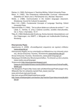 Raines, A. (1983).Techniques in Teaching Writing, Oxford University Press
Reich, H. (1993). “Die Entwicklung interkultureller Curricula“ Interkulturelle
Didaktiken (H. Reich und U. Pörnerbacher ed.), Münster: Waxmann
Sheils, J. (1988). Communication in the modern languages classroom,
Strasbourg: Council for Cultural Co-operation
Stern H.H. (1983). Fundamental Concepts of Language Teaching, Oxford
University Press
Tabouret-Keller, A. (1994), ΄΄De la culture idéale aux cultures de contact ?΄΄ στο
Labat, C., Vermes, G. (επιμ.) Cultures ouvertes, sociétés interculturelles,
Vol. 2, Paris: L’Harmattan, 15-17.
Titley, B. (1982) Multikulturelle Erziehung. Konkurrierende Interpretationen und
ihre Folgerungen, στο SWIFT, J. Bilinguale und multikulturelle Erziehung,
Wurzburg.
Ηλεκτρονικές Πηγές
Δαρόπουλος Α. (2006), «Συναισθηματική νοημοσύνη και σχολική επίδοση»
(www.eduportal.gr)
Ηλεκτρονικός Κόμβος για την υποστήριξη των διδασκόντων της ελληνικής γλώσ-
σας, Κέντρο Ελληνικής Γλώσσας, Θεσσαλονίκη (www.komvos.edu.gr)
Κέντρο Ελληνικής Γλώσσας, Θεσσαλονίκη, (www.greek-language.gr)
Πρόγραμμα Εκπαίδευσης Μουσουλμανοπαίδων, Τα ελληνικά ως ξένη γλώσσα,
(www.media.uoa.gr/language)
Ψυχογνωσία (http://psychognosia.blogspot.com)
(www.ef.com/master/tl/news-events/2006/onlineseminars/OnlinePresB6_
MAR6.ppt)
The Bangalore Project (http://www.nald.ca/fulltext/George/Prabhu/page1.htm)
Wikipedia http://en.wikipedia.org/wiki/Task_based_learning
www.utchvirtual.org/ovas/irina.ppt
http://eric.ed.gov/ERICWebPortal/Home.portal
http://www.onestopenglish.com/section.asp?sectionType=listsummarycatid=
58129
142
 