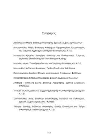 Συγγραφείς
Αλεξοπούλου Μαρία, Διδάκτωρ Φιλοσοφίας, Σχολική Σύμβουλος Φιλολόγων
Αντωνοπούλου Νιόβη, Επίκουρη Καθηγήτρια Εφαρμοσμένης Γλωσσολογίας
του Τμήματος Αγγλικής Γλώσσας και Φιλολογίας του Α.Π.Θ.
Μαλιγκούδη Χριστίνα, Υποψήφια Διδάκτωρ του Παιδαγωγικού Τμήματος
Δημοτικής Εκπαίδευσης του Πανεπιστημίου Κρήτης
Μητσιάκη Μαρία, Υποψήφια Διδάκτωρ του Τμήματος Φιλολογίας του Α.Π.Θ.
Μπέλλα Ζωή, Διδάκτωρ Φιλολογίας, Σχολική Σύμβουλος Φιλολόγων
Παπαγρηγορίου Βασιλική, Κάτοχος μεταπτυχιακού διπλώματος, Φιλόλογος
Πεσκετζή Μαρία, Διδάκτωρ Φιλοσοφίας, Σχολική Σύμβουλος Φιλολόγων
Σπαθάρη - Μπεγλίτη Ελένη, Διδάκτωρ Λαογραφίας, Σχολική Σύμβουλος
Φιλολόγων
Τολούδη Φωτεινή, Διδάκτωρ Σύγχρονης Ιστορίας της Φιλοσοφικής Σχολής του
Α.Π.Θ.
Τριανταφύλλου Άννα, Διδάκτωρ Διδακτολογίας Γλωσσών και Πολιτισμών,
Σχολική Σύμβουλος Γαλλικής Γλώσσας
Τσιότρας Βασίλης, Διδάκτωρ Φιλοσοφίας, Ειδικός Επιστήμων στο Τμήμα
Φιλοσοφίας  Παιδαγωγικής του Α.Π.Θ.
143
 