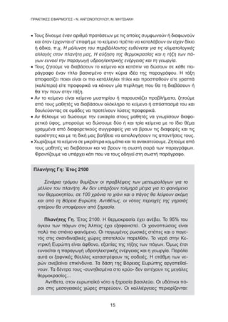 15
ΠΡΑΚΤΙΚΕΣ ΕΦΑΡΜΟΓΕΣ - Ν. ΑΝΤΩΝΟΠΟΥΛΟΥ, Μ. ΜΗΤΣΙΑΚΗ
• Τους δίνουμε έναν αριθμό προτάσεων με τις οποίες συμφωνούν ή διαφωνούν
και όταν έρχονται σ' επαφή με το κείμενο πρέπει να καταλάβουν αν είχαν δίκιο
ή άδικο, π.χ. Η μόλυνση του περιβάλλοντος ευθύνεται για τις κλιματολογικές
αλλαγές στον πλανήτη μας, Η αύξηση της θερμοκρασίας και η τήξη των πά-
γων ευνοεί την παραγωγή υδροηλεκτρικής ενέργειας και τη γεωργία.
• Τους ζητούμε να διαβάσουν το κείμενο και κατόπιν να δώσουν σε κάθε πα-
ράγραφο έναν τίτλο βασισμένο στην κύρια ιδέα της παραγράφου. Η τάξη
αποφασίζει ποιοι είναι οι πιο κατάλληλοι τίτλοι και προσπαθούν είτε γραπτά
(καλύτερα) είτε προφορικά να κάνουν μία περίληψη που θα τη διαβάσουν ή
θα την πουν στην τάξη.
• Αν το κείμενο είναι κείμενο μυστηρίου ή παρουσιάζει προβλήματα, ζητούμε
από τους μαθητές να διαβάσουν ολόκληρο το κείμενο ή απόσπασμά του και
δουλεύοντας σε ομάδες να προτείνουν λύσεις προφορικά.
• Αν θέλουμε να δώσουμε την ευκαιρία στους μαθητές να γνωρίσουν διαφο-
ρετικό ύφος, μπορούμε να δώσουμε δύο ή και τρία κείμενα με το ίδιο θέμα
γραμμένα από διαφορετικούς συγγραφείς για να βρουν τις διαφορές και τις
ομοιότητες και με τη δική μας βοήθεια να αιτιολογήσουν τις απαντήσεις τους.
• Χωρίζουμε το κείμενο σε μικρότερα κομμάτια και τα ανακατεύουμε. Ζητούμε από
τους μαθητές να διαβάσουν και να βρουν τη σωστή σειρά των παραγράφων.
Φροντίζουμε να υπάρχει κάτι που να τους οδηγεί στη σωστή παράγραφο.
Πλανήτης Γη: Έτος 2100
Σενάρια τρόμου θυμίζουν οι προβλέψεις των μετεωρολόγων για το
μέλλον του πλανήτη. Αν δεν υπάρξουν τολμηρά μέτρα για το φαινόμενο
του θερμοκηπίου, σε 100 χρόνια το χιόνι και ο πάγος θα λείψουν ακόμη
και από τη Βόρεια Ευρώπη. Αντιθέτως, οι νότιες περιοχές της γηραιάς
ηπείρου θα υποφέρουν από ξηρασία.
Πλανήτης Γη. Έτος 2100. Η θερμοκρασία έχει ανέβει. Το 95% του
όγκου των πάγων στις Άλπεις έχει εξαφανιστεί. Οι χιονοπτώσεις είναι
πολύ πιο σπάνιο φαινόμενο. Οι παγωμένες ρωσικές στέπες και ο παγε-
τός στις σκανδιναβικές χώρες αποτελούν παρελθόν. Το νερό στην Κε-
ντρική Ευρώπη είναι άφθονο, εξαιτίας της τήξης των πάγων. Όμως έτσι
ευνοείται η παραγωγή υδροηλεκτρικής ενέργειας και η γεωργία. Παρόλα
αυτά οι ξαφνικές θύελλες καταστρέφουν τις σοδειές. Η στάθμη των νε-
ρών ανεβαίνει επικίνδυνα. Τα δάση της Βόρειας Ευρώπης αργοπεθαί-
νουν. Τα δέντρα τους -συνηθισμένα στο κρύο- δεν αντέχουν τις μεγάλες
θερμοκρασίες…
Αντίθετα, στον ευρωπαϊκό νότο η ξηρασία βασιλεύει. Οι υδάτινοι πό-
ροι στις μεσογειακές χώρες στερεύουν. Οι καλλιέργειες περιορίζονται:
 