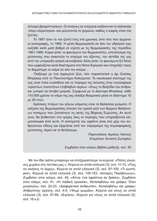 16
EKΠΑΙΔΕΥΤΙΚΟ ΥΛΙΚΟ ΓΙΑ ΠΑΛΙΝΝΟΣΤΟΥΝΤΕΣ ΚΑΙ ΑΛΛΟΔΑΠΟΥΣ ΜΑΘΗΤΕΣ ΓΥΜΝΑΣΙΟΥ
έλλειψη βροχοπτώσεων. Οι ανάγκες σε ενέργεια αυξάνονται το καλοκαίρι
-λόγω κλιματισμού- και μειώνονται το χειμώνα, καθώς ο καιρός είναι πια
ζεστός.
Το 1997 ήταν το πιο ζεστό έτος στα χρονικά, από τότε που άρχισαν
οι καταγραφές, το 1860. Η μέση θερμοκρασία σε όλη την υδρόγειο έχει
αυξηθεί κατά μισό βαθμό σε σχέση με τις θερμοκρασίες της περιόδου
1961-1990. Κύρια αιτία: το φαινόμενο του θερμοκηπίου, αποτέλεσμα της
ρύπανσης που σακατεύει το στρώμα του όζοντος, την ασπίδα της γης
από την υπεριώδη ηλιακή ακτινοβολία. Άλλη αιτία: το φαινόμενο Ελ Νίνιο
που εμφανίζεται κατά διαστήματα στο Νότιο Ειρηνικό και επηρεάζει προς
το θερμότερο το κλίμα σε όλο τον κόσμο…
Παίζουμε με ένα αγριεμένο ζώο, λέει παραστατικά ο Δρ Ουάλας
Μπρόκερ από το Πανεπιστήμιο Κολούμπια. Το οικολογικό σύστημα της
γης είναι πολύ ευαίσθητο και το πείραμα της έκλυσης στην ατμόσφαιρα
τεραστίων ποσοτήτων επιβλαβών αερίων –όπως το διοξείδιο του άνθρα-
κα- μπορεί να αποβεί μοιραίο. Σύμφωνα με το Δόκτορα Μπρόκερ, κάθε
110.000 χρόνια το κλίμα της γης αλλάζει θεαματικά μέσα σε διάστημα 10
με 20 ετών.
Αχίλλειος πτέρνα του γήινου κλίματος είναι τα θαλάσσια ρεύματα. Η
αύξηση της θερμοκρασίας απειλεί την ομαλή ροή των θερμών θαλάσσι-
ων ποταμών που ζεσταίνουν τις ακτές της Βόρειας Ευρώπης. Αν αυτό
γίνει, θα βυθιστούν στο ψύχος όλες οι περιοχές που επηρεάζονται κλι-
ματολογικά από αυτά. Η αποτροπή του εφιάλτη είναι στο χέρι του αν-
θρώπινου είδους και εξαρτάται από τον περιορισμό της ατμοσφαιρικής
ρύπανσης. Αρκεί να το θελήσουμε.
Παρουσίαση: Αιμίλιος Λιάτσος
Επιμέλεια: Αντιόπη Σωτηρίου
Συμβαίνει στον κόσμο (Βιβλίο μαθητή), σελ. 50
Με τον ίδιο τρόπο μπορούμε να επεξεργαστούμε τα κείμενα: «Πόσες γλώσ-
σες χωράνε στο τσεπάκι μας;», Κείμενα σε απλά ελληνικά (3), σελ. 11-13, «Πώς
να νικήσεις το άγχος», Κείμενα σε απλά ελληνικά (3), σελ. 97-100, «Τι μυστή-
ριο!», Κείμενα σε απλά ελληνικά (3), σελ. 145-153, «Ιστορίες Παγόβουνων»,
Συμβαίνει στον κόσμο, σελ. 45, «Αίτνα: ένα ηφαίστειο σε δράση», Συμβαίνει
στον κόσμο, σελ. 41, «Η παιδική εργασία», Καταλαβαίνω και γράφω: Όταν
μεγαλώσω, σελ. 22-23, «Διαφορετικοί άνθρωποι», Καταλαβαίνω και γράφω:
Ανθρώπινες σχέσεις, σελ. 4-5, «Ψωμί ψωμάκι», Κείμενα για νέους σε απλά
ελληνικά (3), σελ. 91-94, «Ειρήνη», Κείμενα για νέους σε απλά ελληνικά (2),
σελ. 16 κ.ά.
 