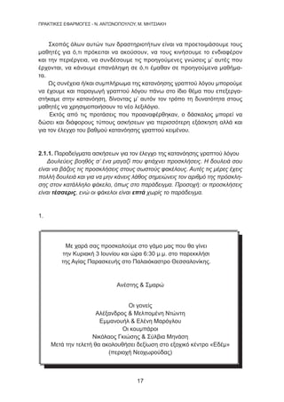 17
ΠΡΑΚΤΙΚΕΣ ΕΦΑΡΜΟΓΕΣ - Ν. ΑΝΤΩΝΟΠΟΥΛΟΥ, Μ. ΜΗΤΣΙΑΚΗ
Σκοπός όλων αυτών των δραστηριοτήτων είναι να προετοιμάσουμε τους
μαθητές για ό,τι πρόκειται να ακούσουν, να τους κινήσουμε το ενδιαφέρον
και την περιέργεια, να συνδέσουμε τις προηγούμενες γνώσεις μ’ αυτές που
έρχονται, να κάνουμε επανάληψη σε ό,τι έμαθαν σε προηγούμενα μαθήμα-
τα.
Ως συνέχεια ή/και συμπλήρωμα της κατανόησης γραπτού λόγου μπορούμε
να έχουμε και παραγωγή γραπτού λόγου πάνω στο ίδιο θέμα που επεξεργα-
στήκαμε στην κατανόηση, δίνοντας μ’ αυτόν τον τρόπο τη δυνατότητα στους
μαθητές να χρησιμοποιήσουν το νέο λεξιλόγιο.
Εκτός από τις προτάσεις που προαναφέρθηκαν, ο δάσκαλος μπορεί να
δώσει και διάφορους τύπους ασκήσεων για περισσότερη εξάσκηση αλλά και
για τον έλεγχο του βαθμού κατανόησης γραπτού κειμένου.
2.1.1. Παραδείγματα ασκήσεων για τον έλεγχο της κατανόησης γραπτού λόγου
Δουλεύεις βοηθός σ’ ένα μαγαζί που φτιάχνει προσκλήσεις. Η δουλειά σου
είναι να βάζεις τις προσκλήσεις στους σωστούς φακέλους. Αυτές τις μέρες έχεις
πολλή δουλειά και για να μην κάνεις λάθος σημειώνεις τον αριθμό της πρόσκλη-
σης στον κατάλληλο φάκελο, όπως στο παράδειγμα. Προσοχή: οι προσκλήσεις
είναι τέσσερις, ενώ οι φάκελοι είναι επτά χωρίς το παράδειγμα.
1.
Με χαρά σας προσκαλούμε στο γάμο μας που θα γίνει
την Κυριακή 3 Ιουνίου και ώρα 6:30 μ.μ. στο παρεκκλήσι
της Αγίας Παρασκευής στο Παλαιόκαστρο Θεσσαλονίκης.
Ανέστης  Σμαρώ
Οι γονείς
Αλέξανδρος  Μελπομένη Ντώντη
Εμμανουήλ  Ελένη Μαρόγλου
Οι κουμπάροι
Νικόλαος Γκιώσης  Σύλβια Μηνάση
Μετά την τελετή θα ακολουθήσει δεξίωση στο εξοχικό κέντρο «Εδέμ»
(περιοχή Νεοχωρούδας)
 