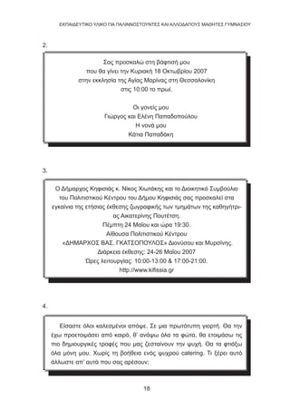 18
EKΠΑΙΔΕΥΤΙΚΟ ΥΛΙΚΟ ΓΙΑ ΠΑΛΙΝΝΟΣΤΟΥΝΤΕΣ ΚΑΙ ΑΛΛΟΔΑΠΟΥΣ ΜΑΘΗΤΕΣ ΓΥΜΝΑΣΙΟΥ
2.
Σας προσκαλώ στη βάφτισή μου
που θα γίνει την Κυριακή 18 Οκτωβρίου 2007
στην εκκλησία της Αγίας Μαρίνας στη Θεσσαλονίκη
στις 10:00 το πρωί.
Οι γονείς μου
Γιώργος και Ελένη Παπαδοπούλου
Η νονά μου
Κάτια Παπαδάκη
3.
Ο Δήμαρχος Κηφισιάς κ. Νίκος Χιωτάκης και το Διοικητικό Συμβούλιο
του Πολιτιστικού Κέντρου του Δήμου Κηφισιάς σας προσκαλεί στα
εγκαίνια της ετήσιας έκθεσης ζωγραφικής των τμημάτων της καθηγήτρι-
ας Αικατερίνης Πουτέτση.
Πέμπτη 24 Μαΐου και ώρα 19:30.
Αίθουσα Πολιτιστικού Κέντρου
«ΔΗΜΑΡΧΟΣ ΒΑΣ. ΓΚΑΤΣΟΠΟΥΛΟΣ» Διονύσου και Μυρσίνης.
Διάρκεια έκθεσης: 24-26 Μαΐου 2007
Ώρες λειτουργίας: 10:00-13:00  17:00-21:00.
http://www.kifissia.gr
4.
Είσαστε όλοι καλεσμένοι απόψε. Σε μια πρωτότυπη γιορτή. Θα την
έχω προετοιμάσει από καιρό, θ’ ανάψω όλα τα φώτα, θα ετοιμάσω τις
πιο δημιουργικές τροφές που μας ζεσταίνουν την ψυχή. Θα τα φτιάξω
όλα μόνη μου. Χωρίς τη βοήθεια ενός ψυχρού catering. Τι ξέρει αυτό
άλλωστε απ’ αυτά που σας αρέσουν;
 