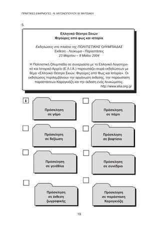 19
ΠΡΑΚΤΙΚΕΣ ΕΦΑΡΜΟΓΕΣ - Ν. ΑΝΤΩΝΟΠΟΥΛΟΥ, Μ. ΜΗΤΣΙΑΚΗ
5.
Ελληνικό Θέατρο Σκιών
Φιγούρες από φως και ιστορία
Εκδηλώσεις στο πλαίσιο της ΠΟΛΙΤΙΣΤΙΚΗΣ ΟΛΥΜΠΙΑΔΑΣ
Έκθεση - Λεύκωμα - Παραστάσεις
23 Μαρτίου – 9 Μαΐου 2004
Η Πολιτιστική Ολυμπιάδα σε συνεργασία με το Ελληνικό Λογοτεχνι-
κό και Ιστορικό Αρχείο (Ε.Λ.Ι.Α.) παρουσιάζει σειρά εκδηλώσεων με
θέμα «Ελληνικό Θέατρο Σκιών: Φιγούρες από Φως και Ιστορία». Οι
εκδηλώσεις περιλαμβάνουν την οργάνωση έκθεσης, την παρουσίαση
παραστάσεων Καραγκιόζη και την έκδοση ενός λευκώματος. 
http://www.elia.org.gr
Πρόσκληση
σε γάμο
Πρόσκληση
σε πάρτι
Πρόσκληση
σε δεξίωση
Πρόσκληση
σε βαφτίσια
Πρόσκληση
σε γενέθλια
Πρόσκληση
σε συνέδριο
Πρόσκληση
σε έκθεση
ζωγραφικής
Πρόσκληση
σε παράσταση
Καραγκιόζη
 