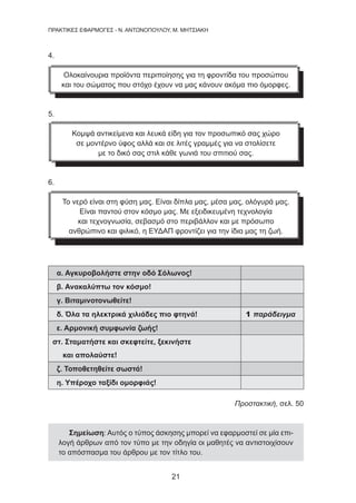 21
ΠΡΑΚΤΙΚΕΣ ΕΦΑΡΜΟΓΕΣ - Ν. ΑΝΤΩΝΟΠΟΥΛΟΥ, Μ. ΜΗΤΣΙΑΚΗ
4.
Ολοκαίνουρια προϊόντα περιποίησης για τη φροντίδα του προσώπου
και του σώματος που στόχο έχουν να μας κάνουν ακόμα πιο όμορφες.
5.
Κομψά αντικείμενα και λευκά είδη για τον προσωπικό σας χώρο
σε μοντέρνο ύφος αλλά και σε λιτές γραμμές για να στολίσετε
με το δικό σας στιλ κάθε γωνιά του σπιτιού σας.
6.
Το νερό είναι στη φύση μας. Είναι δίπλα μας, μέσα μας, ολόγυρά μας.
Είναι παντού στον κόσμο μας. Με εξειδικευμένη τεχνολογία
και τεχνογνωσία, σεβασμό στο περιβάλλον και με πρόσωπο
ανθρώπινο και φιλικό, η ΕΥΔΑΠ φροντίζει για την ίδια μας τη ζωή.
α. Αγκυροβολήστε στην οδό Σόλωνος!
β. Ανακαλύπτω τον κόσμο!
γ. Βιταμινοτονωθείτε!
δ. Όλα τα ηλεκτρικά χιλιάδες πιο φτηνά! 1 παράδειγμα
ε. Αρμονική συμφωνία ζωής!
στ. Σταματήστε και σκεφτείτε, ξεκινήστε
και απολαύστε!
ζ. Τοποθετηθείτε σωστά!
η. Υπέροχο ταξίδι ομορφιάς!
Προστακτική, σελ. 50
Σημείωση: Αυτός ο τύπος άσκησης μπορεί να εφαρμοστεί σε μία επι-
λογή άρθρων από τον τύπο με την οδηγία οι μαθητές να αντιστοιχίσουν
το απόσπασμα του άρθρου με τον τίτλο του.
 