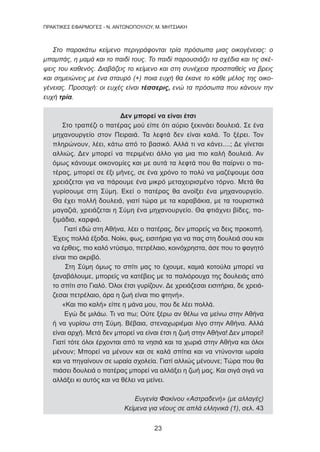 23
ΠΡΑΚΤΙΚΕΣ ΕΦΑΡΜΟΓΕΣ - Ν. ΑΝΤΩΝΟΠΟΥΛΟΥ, Μ. ΜΗΤΣΙΑΚΗ
Στο παρακάτω κείμενο περιγράφονται τρία πρόσωπα μιας οικογένειας: ο
μπαμπάς, η μαμά και το παιδί τους. Το παιδί παρουσιάζει τα σχέδια και τις σκέ-
ψεις του καθενός. Διαβάζεις το κείμενο και στη συνέχεια προσπαθείς να βρεις
και σημειώνεις με ένα σταυρό (+) ποια ευχή θα έκανε το κάθε μέλος της οικο-
γένειας. Προσοχή: οι ευχές είναι τέσσερις, ενώ τα πρόσωπα που κάνουν την
ευχή τρία.
Δεν μπορεί να είναι έτσι
Στο τραπέζι ο πατέρας μού είπε ότι αύριο ξεκινάει δουλειά. Σε ένα
μηχανουργείο στον Πειραιά. Τα λεφτά δεν είναι καλά. Το ξέρει. Τον
πληρώνουν, λέει, κάτω από το βασικό. Αλλά τι να κάνει....; Δε γίνεται
αλλιώς. Δεν μπορεί να περιμένει άλλο για μια πιο καλή δουλειά. Αν
όμως κάνουμε οικονομίες και με αυτά τα λεφτά που θα παίρνει ο πα-
τέρας, μπορεί σε έξι μήνες, σε ένα χρόνο το πολύ να μαζέψουμε όσα
χρειάζεται για να πάρουμε ένα μικρό μεταχειρισμένο τόρνο. Μετά θα
γυρίσουμε στη Σύμη. Εκεί ο πατέρας θα ανοίξει ένα μηχανουργείο.
Θα έχει πολλή δουλειά, γιατί τώρα με τα καραβάκια, με τα τουριστικά
μαγαζιά, χρειάζεται η Σύμη ένα μηχανουργείο. Θα φτιάχνει βίδες, πα-
ξιμάδια, καρφιά.
Γιατί εδώ στη Αθήνα, λέει ο πατέρας, δεν μπορείς να δεις προκοπή.
Έχεις πολλά έξοδα. Νοίκι, φως, εισιτήρια για να πας στη δουλειά σου και
να έρθεις, πιο καλό ντύσιμο, πετρέλαιο, κοινόχρηστα, άσε που το φαγητό
είναι πιο ακριβό.
Στη Σύμη όμως το σπίτι μας το έχουμε, καμιά κοτούλα μπορεί να
ξαναβάλουμε, μπορείς να κατέβεις με τα παλιόρουχα της δουλειάς από
το σπίτι στο Γιαλό. Όλοι έτσι γυρίζουν. Δε χρειάζεσαι εισιτήρια, δε χρειά-
ζεσαι πετρέλαιο, άρα η ζωή είναι πιο φτηνή».
«Και πιο καλή» είπε η μάνα μου, που δε λέει πολλά.
Εγώ δε μιλάω. Τι να πω; Ούτε ξέρω αν θέλω να μείνω στην Αθήνα
ή να γυρίσω στη Σύμη. Βέβαια, στεναχωριέμαι λίγο στην Αθήνα. Αλλά
είναι αρχή. Μετά δεν μπορεί να είναι έτσι η ζωή στην Αθήνα! Δεν μπορεί!
Γιατί τότε όλοι έρχονται από τα νησιά και τα χωριά στην Αθήνα και όλοι
μένουν; Μπορεί να μένουν και σε καλά σπίτια και να ντύνονται ωραία
και να πηγαίνουν σε ωραία σχολεία. Γιατί αλλιώς μένουνε; Τώρα που θα
πιάσει δουλειά ο πατέρας μπορεί να αλλάξει η ζωή μας. Και σιγά σιγά να
αλλάξει κι αυτός και να θέλει να μείνει.
Ευγενία Φακίνου «Αστραδενή» (με αλλαγές)
Κείμενα για νέους σε απλά ελληνικά (1), σελ. 43
 