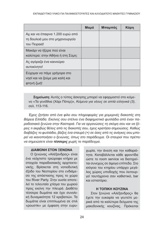 24
EKΠΑΙΔΕΥΤΙΚΟ ΥΛΙΚΟ ΓΙΑ ΠΑΛΙΝΝΟΣΤΟΥΝΤΕΣ ΚΑΙ ΑΛΛΟΔΑΠΟΥΣ ΜΑΘΗΤΕΣ ΓΥΜΝΑΣΙΟΥ
Μαμά Μπαμπάς Κόρη
Αχ και να έπαιρνα 1.200 ευρώ από
τη δουλειά μου στο μηχανουργείο
του Πειραιά!
Μακάρι να ήξερα πού είναι
καλύτερα: στην Αθήνα ή στη Σύμη;
Ας αγόραζα ένα καινούριο
αυτοκίνητο!
Εύχομαι να πάμε γρήγορα στο
νησί και να ζούμε μια καλή και
φτηνή ζωή!
Σημείωση: Αυτός ο τύπος άσκησης μπορεί να εφαρμοστεί στο κείμε-
νο «Τα γενέθλια (Χάρι Πότερ)», Κείμενα για νέους σε απλά ελληνικά (3),
σελ. 113-116.
Έχεις ζητήσει από ένα φίλο σου πληροφορίες για χειμερινές διακοπές στη
Βόρεια Ελλάδα. Εκείνος σου στέλνει ένα διαφημιστικό φυλλάδιο από έναν πα-
ραδοσιακό ξενώνα στην Καστοριά. Για να οργανώσεις τη σκέψη σου και να ξέ-
ρεις τι ακριβώς θέλεις από τις διακοπές σου, έχεις κρατήσει σημειώσεις. Καθώς
διαβάζεις το φυλλάδιο, βάζεις ένα σταυρό (+) σε όσες από τις ανάγκες σου μπο-
ρεί να ικανοποιήσει ο ξενώνας, όπως στο παράδειγμα. Οι σταυροί που πρέπει
να σημειώσετε είναι τέσσερις χωρίς το παράδειγμα.
ΔΙΑΜΟΝΗ ΣΤΟΝ ΞΕΝΩΝΑ
Ο ξενώνας «Αλέξανδρος» είναι
ένα νεόχτιστο τριώροφο κτήριο με
στοιχεία παραδοσιακής αρχιτεκτο-
νικής. Βρίσκεται στη νοτιοδυτική
έξοδο του Νεστορίου στο ενδιάμε-
σο της απόστασης προς το χώρο
του River Party. Στην ουσία αποτε-
λεί το τελευταίο χτίσμα του χωριού
προς εκείνη την πλευρά. Διαθέτει
τέσσερα δωμάτια και έχει συνολι-
κή δυναμικότητα 12 κρεβατιών. Τα
δωμάτια είναι επιπλωμένα σε στιλ
«ρουστίκ» με έμφαση στην ευρυ-
χωρία, την άνεση και την καθαριό-
τητα. Καταβάλλεται κάθε φροντίδα
ώστε το room service να διατηρεί-
ται συνεχώς σε άψογο επίπεδο. Στο
ισόγειο του κτηρίου υπάρχει μεγά-
λος χώρος υποδοχής που λειτουρ-
γεί ταυτόχρονα σαν καθιστικό, bar
και εστιατόριο.
Η ΤΟΠΙΚΗ ΚΟΥΖΙΝΑ
Στον ξενώνα «Αλέξανδρος» θα
έχετε την ευκαιρία να γευτείτε με-
ρικά από τα καλύτερα δείγματα της
μακεδονικής κουζίνας. Πρόκειται
 