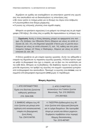 27
ΠΡΑΚΤΙΚΕΣ ΕΦΑΡΜΟΓΕΣ - Ν. ΑΝΤΩΝΟΠΟΥΛΟΥ, Μ. ΜΗΤΣΙΑΚΗ
Χωρίζεστε σε ομάδες και αναλαμβάνετε να απαντήσετε γραπτά στις ερωτή-
σεις που ακολουθούν και να δικαιολογήσετε τις απαντήσεις σας:
• Με ποιον τρόπο το ποίημα μιλάει για τη δύναμη του λόγου στον άνθρωπο;
• Η γλωσσομάθεια είναι δείγμα μόρφωσης;
• Η γνώση της ελληνικής γλώσσας είναι σημάδι σοφίας.
Μπορείτε να κρατήσετε σημειώσεις ή να γράψετε την άποψή σας σε μία παρά-
γραφο (150 λέξεις). Στο τέλος όλες οι ομάδες θα παρουσιάσουν τις απόψεις τους.
Σημείωση: Αυτός ο τύπος άσκησης μπορεί να εφαρμοστεί στο ποί-
ημα «Τα τζιτζίκια» του Οδυσσέα Ελύτη (Κείμενα για νέους σε απλά ελ-
ληνικά (3), σελ. 31), στο δημοτικό τραγούδι «Γιάννη μου το μαντίλι σου»
(Κείμενα για νέους σε απλά ελληνικά (1), σελ. 14), καθώς και στο μελο-
ποιημένο ποίημα «Ο Ήλιος ο Ηλιάτορας», Κείμενα για νέους σε απλά
ελληνικά (2), σελ. 28.
Η Ελένη εργάζεται σε μία εταιρία εύρεσης εργασίας. Αυτήν την εβδομάδα η
εταιρεία της δημοσίευσε τις παρακάτω αγγελίες εργασίας. Η Ελένη πρέπει τώρα
να ψάξει τα βιογραφικά που έχει η εταιρεία, για να βρει τον πιο κατάλληλο για
την κάθε θέση. Μπορείς να τη βοηθήσεις; Θα διαβάσεις πρώτα τις αγγελίες και
μετά θα σημειώσεις τον αριθμό της αγγελίας στο κομμάτι «εργασιακή εμπειρία»
από τα βιογραφικά που ακολουθούν. Προσοχή: οι αγγελίες είναι έντεκα, ενώ τα
κομμάτια από βιογραφικά σημειώματα επτά χωρίς το παράδειγμα.
Μικρές Αγγελίες
1. ΑΠΟ ΕΚΠΑΙΔΕΥΤΙΚΟ
Όμιλο στη Θεσ/νίκη ζητούνται
καθηγητές φιλόλογοι
210- 5244.508.
2. ΑΠΟ ΣΥΝΕΡΓΕΙΟ
αυτοκινήτων στο Γαλάτσι ζητείται
Φανοποιός. Τηλ: 210 2925333,
210 2931822.
3. ΒΑΦΕΑΣ σιδήρου έως 45
ετών ζητείται για μόνιμη απα-
σχόληση από κατασκευαστική
εταιρία στη βιομηχανική
ζώνη Κιλκίς.
Τηλ: 23410 64700.
4. ΓΑΖΩΤΡΙΑ εξειδικευμένη έως 45
ετών ζητείται από εξαγωγική βιοτεχνία
για το τμήμα δειγμάτων. Θα προτιμηθεί
άτομο με γνώση και άλλων μηχανών.
Ευχάριστο περιβάλλον στην περιοχή
Θέρμης Θεσσαλονίκης.
Τηλ. 2310-467487.
 