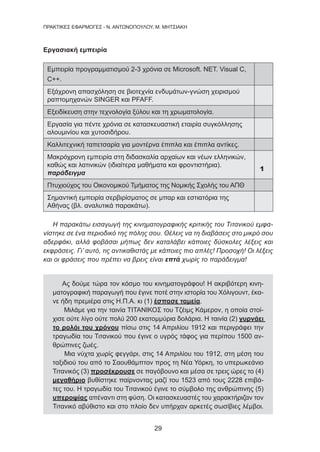 29
ΠΡΑΚΤΙΚΕΣ ΕΦΑΡΜΟΓΕΣ - Ν. ΑΝΤΩΝΟΠΟΥΛΟΥ, Μ. ΜΗΤΣΙΑΚΗ
Εργασιακή εμπειρία
Εμπειρία προγραμματισμού 2-3 χρόνια σε Microsoft. NET. Visual C,
C++.
Εξάχρονη απασχόληση σε βιοτεχνία ενδυμάτων-γνώση χειρισμού
ραπτομηχανών SINGER και PFAFF.
Εξειδίκευση στην τεχνολογία ξύλου και τη χρωματολογία.
Εργασία για πέντε χρόνια σε κατασκευαστική εταιρία συγκόλλησης
αλουμινίου και χυτοσιδήρου.
Καλλιτεχνική ταπετσαρία για μοντέρνα έπιπλα και έπιπλα αντίκες.
Μακρόχρονη εμπειρία στη διδασκαλία αρχαίων και νέων ελληνικών,
καθώς και λατινικών (ιδιαίτερα μαθήματα και φροντιστήρια).
παράδειγμα
1
Πτυχιούχος του Οικονομικού Τμήματος της Νομικής Σχολής του ΑΠΘ
Σημαντική εμπειρία σερβιρίσματος σε μπαρ και εστιατόρια της
Αθήνας (βλ. αναλυτικά παρακάτω).
Η παρακάτω εισαγωγή της κινηματογραφικής κριτικής του Τιτανικού εμφα-
νίστηκε σε ένα περιοδικό της πόλης σου. Θέλεις να τη διαβάσεις στο μικρό σου
αδερφάκι, αλλά φοβάσαι μήπως δεν καταλάβει κάποιες δύσκολες λέξεις και
εκφράσεις. Γι’ αυτό, τις αντικαθιστάς με κάποιες πιο απλές! Προσοχή! Οι λέξεις
και οι φράσεις που πρέπει να βρεις είναι επτά χωρίς το παράδειγμα!
Ας δούμε τώρα τον κόσμο του κινηματογράφου! Η ακριβότερη κινη-
ματογραφική παραγωγή που έγινε ποτέ στην ιστορία του Χόλιγουντ, έκα-
νε ήδη πρεμιέρα στις Η.Π.Α. κι (1) έσπασε ταμεία.
Μιλάμε για την ταινία ΤΙΤΑΝΙΚΟΣ του Τζέιμς Κάμερον, η οποία στοί-
χισε ούτε λίγο ούτε πολύ 200 εκατομμύρια δολάρια. Η ταινία (2) γυρνάει
το ρολόι του χρόνου πίσω στις 14 Απριλίου 1912 και περιγράφει την
τραγωδία του Τιτανικού που έγινε ο υγρός τάφος για περίπου 1500 αν-
θρώπινες ζωές.
Μια νύχτα χωρίς φεγγάρι, στις 14 Απριλίου του 1912, στη μέση του
ταξιδιού του από το Σαουθάμπτον προς τη Νέα Υόρκη, το υπερωκεάνιο
Τιτανικός (3) προσέκρουσε σε παγόβουνο και μέσα σε τρεις ώρες το (4)
μεγαθήριο βυθίστηκε παίρνοντας μαζί του 1523 από τους 2228 επιβά-
τες του. Η τραγωδία του Τιτανικού έγινε το σύμβολο της ανθρώπινης (5)
υπεροψίας απέναντι στη φύση. Οι κατασκευαστές του χαρακτήριζαν τον
Τιτανικό αβύθιστο και στο πλοίο δεν υπήρχαν αρκετές σωσίβιες λέμβοι.
 