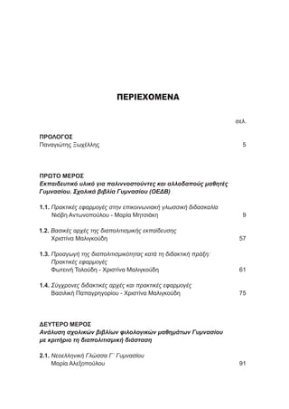 ΠΕΡΙΕΧΟΜΕΝΑ
	 σελ.
ΠΡΟΛΟΓΟΣ
Παναγιώτης Ξωχέλλης 	 5
ΠΡΩΤΟ ΜΕΡΟΣ
Εκπαιδευτικό υλικό για παλιννοστούντες και αλλοδαπούς μαθητές
Γυμνασίου. Σχολικά βιβλία Γυμνασίου (ΟΕΔΒ)
1.1. Πρακτικές εφαρμογές στην επικοινωνιακή γλωσσική διδασκαλία
Νιόβη Αντωνοπούλου - Μαρία Μητσιάκη	 9
1.2. Βασικές αρχές της διαπολιτισμικής εκπαίδευσης
Χριστίνα Μαλιγκούδη	 57
1.3. Προαγωγή της διαπολιτισμικότητας κατά τη διδακτική πράξη:
Πρακτικές εφαρμογές
Φωτεινή Τολούδη - Χριστίνα Μαλιγκούδη	 61
1.4. Σύγχρονες διδακτικές αρχές και πρακτικές εφαρμογές
Βασιλική Παπαγρηγορίου - Χριστίνα Μαλιγκούδη 	 75
ΔΕΥΤΕΡΟ ΜΕΡΟΣ
Ανάλυση σχολικών βιβλίων φιλολογικών μαθημάτων Γυμνασίου
με κριτήριο τη διαπολιτισμική διάσταση
2.1. Νεοελληνική Γλώσσα Γ΄ Γυμνασίου
Μαρία Αλεξοπούλου	 91
 