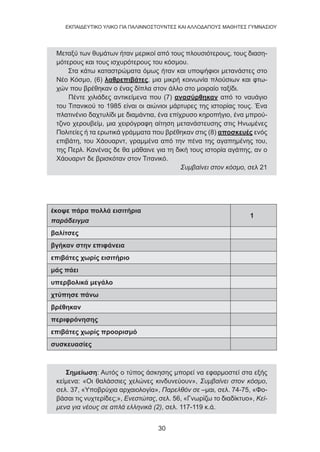 30
EKΠΑΙΔΕΥΤΙΚΟ ΥΛΙΚΟ ΓΙΑ ΠΑΛΙΝΝΟΣΤΟΥΝΤΕΣ ΚΑΙ ΑΛΛΟΔΑΠΟΥΣ ΜΑΘΗΤΕΣ ΓΥΜΝΑΣΙΟΥ
Μεταξύ των θυμάτων ήταν μερικοί από τους πλουσιότερους, τους διαση-
μότερους και τους ισχυρότερους του κόσμου.
Στα κάτω καταστρώματα όμως ήταν και υποψήφιοι μετανάστες στο
Νέο Κόσμο, (6) λαθρεπιβάτες, μια μικρή κοινωνία πλούσιων και φτω-
χών που βρέθηκαν ο ένας δίπλα στον άλλο στο μοιραίο ταξίδι.
Πέντε χιλιάδες αντικείμενα που (7) ανασύρθηκαν από το ναυάγιο
του Τιτανικού το 1985 είναι οι αιώνιοι μάρτυρες της ιστορίας τους. Ένα
πλατινένιο δαχτυλίδι με διαμάντια, ένα επίχρυσο κηροπήγιο, ένα μπρού-
τζινο χερουβείμ, μια χειρόγραφη αίτηση μετανάστευσης στις Ηνωμένες
Πολιτείες ή τα ερωτικά γράμματα που βρέθηκαν στις (8) αποσκευές ενός
επιβάτη, του Χάουαρντ, γραμμένα από την πένα της αγαπημένης του,
της Περλ. Κανένας δε θα μάθαινε για τη δική τους ιστορία αγάπης, αν ο
Χάουαρντ δε βρισκόταν στον Τιτανικό.
Συμβαίνει στον κόσμο, σελ 21
έκοψε πάρα πολλά εισιτήρια
παράδειγμα
1
βαλίτσες
βγήκαν στην επιφάνεια
επιβάτες χωρίς εισιτήριο
μάς πάει
υπερβολικά μεγάλο
χτύπησε πάνω
βρέθηκαν
περιφρόνησης
επιβάτες χωρίς προορισμό
συσκευασίες
Σημείωση: Αυτός ο τύπος άσκησης μπορεί να εφαρμοστεί στα εξής
κείμενα: «Οι θαλάσσιες χελώνες κινδυνεύουν», Συμβαίνει στον κόσμο,
σελ. 37, «Υποβρύχια αρχαιολογία», Παρελθόν σε –μαι, σελ. 74-75, «Φο-
βάσαι τις νυχτερίδες;», Ενεστώτας, σελ. 56, «Γνωρίζω το διαδίκτυο», Κεί-
μενα για νέους σε απλά ελληνικά (2), σελ. 117-119 κ.ά.
 