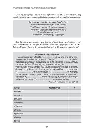 31
ΠΡΑΚΤΙΚΕΣ ΕΦΑΡΜΟΓΕΣ - Ν. ΑΝΤΩΝΟΠΟΥΛΟΥ, Μ. ΜΗΤΣΙΑΚΗ
Είσαι δημοσιογράφος σε ένα τοπικό τηλεοπτικό κανάλι. Ο ανταποκριτής σας
στη Βενεζουέλα σας στέλνει με SMS μία σημαντική είδηση σχεδόν τηλεγραφικά:
Αεροπορική τραγωδία Καράκας Βενεζουέλας
Διεθνή πρακτορεία ειδήσεων: 95 νεκροί
Υπεύθυνος εταιρίας: δεν απαντά για αίτια
Αυτόπτες μάρτυρες: αεροπλάνο φλόγες
Ο πρωθυπουργός: λύπη
Υπεύθυνος συντήρησης: παραίτηση
Εσύ θα πρέπει να επιλέξεις τα κατάλληλα ρήματα ώστε να τελειώσεις το κεί-
μενο που ξεκίνησες να γράφεις και που θα πρέπει να προβληθεί σε ένα έκτακτο
δελτίο ειδήσεων. Προσοχή: τα σωστά ρήματα είναι έξι χωρίς το παράδειγμα!
Έκτακτο δελτίο ειδήσεων
Αεροπορική τραγωδία (1) …………………. πριν από λίγο στην πρω-
τεύουσα της Βενεζουέλας, Καράκας. Όπως (2)………………… τα διεθνή
πρακτορεία ειδήσεων, πιθανότατα και οι 95 επιβάτες του αεροπλάνου
είναι νεκροί. Ο υπεύθυνος της αεροπορικής εταιρίας (3) ………………….
να απαντήσει στις ερωτήσεις των δημοσιογράφων σχετικά με τα αίτια του
δυστυχήματος. Αυτόπτες μάρτυρες ανέφεραν ότι είδαν το αεροπλάνο να
(4) ………………. Ο πρωθυπουργός (5) ………………….. τη λύπη του
για το τραγικό συμβάν. Από τα στοιχεία που διαθέτουν τα πρακτορεία
ειδήσεων (6) ………………… ότι ο υπεύθυνος συντήρησης των αερο-
πλάνων της εταιρίας (7)…………………… την παραίτησή του!
Παρελθόν: ρήματα σε –ω, σελ. 73
συνέβη παράδειγμα 1
Αρνήθηκε
απέφυγε
ειπώθηκε
ανέφεραν
εξέφρασε
υπέβαλε
προέκυψε
φλέγεται
δείχνει
 