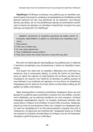 34
EKΠΑΙΔΕΥΤΙΚΟ ΥΛΙΚΟ ΓΙΑ ΠΑΛΙΝΝΟΣΤΟΥΝΤΕΣ ΚΑΙ ΑΛΛΟΔΑΠΟΥΣ ΜΑΘΗΤΕΣ ΓΥΜΝΑΣΙΟΥ
Παράδειγμα: Αν θέλουμε να κάνουμε τους μαθητές μας να προσέξουν ορι-
σμένα σημεία ενός κειμένου, μπορούμε να ηχογραφήσουμε ένα διάλογο μεταξύ
φυσικών ομιλητών και πριν τους ζητήσουμε να τον ακούσουν, τους δίνουμε
κάποιες ερωτήσεις, για να τους βοηθήσουμε αφενός να κατανοήσουν ευκολό-
τερα το κείμενο και αφετέρου να προσέξουν περισσότερο τα σημεία που εμείς
κρίνουμε ως σημαντικά. Για παράδειγμα:
Διαβάστε προσεκτικά τις παρακάτω ερωτήσεις και καθώς ακούτε τη
συνομιλία, προσπαθήστε να βρείτε τις απαντήσεις στις παρακάτω ερω-
τήσεις:
1. Ποιοι μιλούν;
2. Ποια είναι η ηλικία τους;
3. Σε ποιο μέρος βρίσκονται;
4. Ποια προβλήματα αντιμετωπίζουν;
5. Ποια είναι η λύση που τελικά προτείνει ο ένας από τους δύο;
Με αυτόν τον τρόπο αφενός προετοιμάζουμε τους μαθητές για ό,τι πρόκειται
ν’ ακούσουν και αφετέρου τους επισημαίνουμε τι πρέπει να προσέξουν περισ-
σότερο.
Ένα σημείο που καλό είναι να προσέξει ο δάσκαλος στην ανάπτυξη των
ασκήσεων είναι οι εισαγωγικές οδηγίες, οι οποίες θα πρέπει να είναι δομη-
μένες με τρόπο που αφενός να προετοιμάζουν και να δίνουν μια ιδέα για το
περιεχόμενο του κειμένου που πρόκειται να ακούσουν οι μαθητές (μπορεί να
είναι διάλογος ή μια συζήτηση) και αφετέρου να τους δίνουν τις απαραίτητες
πληροφορίες για τον τρόπο με τον οποίο πρέπει να απαντήσουν καθώς και τον
αριθμό των ορθών απαντήσεων.
Αφού ολοκληρωθούν οι ασκήσεις κατανόησης προφορικού λόγου και είναι
φανερό ότι οι μαθητές έχουν κατανοήσει το κείμενο που τους δόθηκε, είναι δυ-
νατό ο δάσκαλος, για την καλύτερη εμπέδωση των νέων στοιχείων, να δώσει
παρεμφερή ηχογραφημένα κείμενα, να ετοιμάσει λεξιλογικές ασκήσεις (ορι-
σμούς λέξεων, να βρουν ή να επιλέξουν τη σωστή λέξη, συνώνυμα, παράγωγα,
κείμενα με κενά να συμπληρώσουν λέξεις που υπήρχαν στο προφορικό κείμε-
νο, αρκεί να περιγράφονται ή να είναι αρκετά φανερή η σημασία τους από το
περικείμενο), να οργανώσει μια συζήτηση (βλ. προφορικός λόγος) με το θέμα
του κειμένου ή να ζητήσει να αναπτύξουν τις απόψεις τους και να επιχειρημα-
τολογήσουν γραπτά σχετικά με το ίδιο θέμα.
 