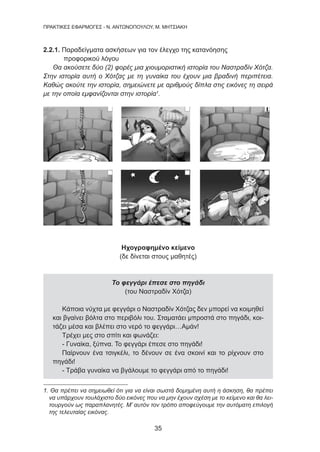 35
ΠΡΑΚΤΙΚΕΣ ΕΦΑΡΜΟΓΕΣ - Ν. ΑΝΤΩΝΟΠΟΥΛΟΥ, Μ. ΜΗΤΣΙΑΚΗ
2.2.1. Παραδείγματα ασκήσεων για τον έλεγχο της κατανόησης
προφορικού λόγου
Θα ακούσετε δύο (2) φορές μια χιουμοριστική ιστορία του Ναστραδίν Χότζα.
Στην ιστορία αυτή ο Χότζας με τη γυναίκα του έχουν μια βραδινή περιπέτεια.
Καθώς ακούτε την ιστορία, σημειώνετε με αριθμούς δίπλα στις εικόνες τη σειρά
με την οποία εμφανίζονται στην ιστορία1
.
Ηχογραφημένο κείμενο
(δε δίνεται στους μαθητές)
Το φεγγάρι έπεσε στο πηγάδι
(του Ναστραδίν Χότζα)
Κάποια νύχτα με φεγγάρι ο Ναστραδίν Χότζας δεν μπορεί να κοιμηθεί
και βγαίνει βόλτα στο περιβόλι του. Σταματάει μπροστά στο πηγάδι, κοι-
τάζει μέσα και βλέπει στο νερό το φεγγάρι…Αμάν!
Τρέχει μες στο σπίτι και φωνάζει:
- Γυναίκα, ξύπνα. Το φεγγάρι έπεσε στο πηγάδι!
Παίρνουν ένα τσιγκέλι, το δένουν σε ένα σκοινί και το ρίχνουν στο
πηγάδι!
- Τράβα γυναίκα να βγάλουμε το φεγγάρι από το πηγάδι!
1. Θα πρέπει να σημειωθεί ότι για να είναι σωστά δομημένη αυτή η άσκηση, θα πρέπει
να υπάρχουν τουλάχιστο δύο εικόνες που να μην έχουν σχέση με το κείμενο και θα λει-
τουργούν ως παραπλανητές. Μ’ αυτόν τον τρόπο αποφεύγουμε την αυτόματη επιλογή
της τελευταίας εικόνας.
 