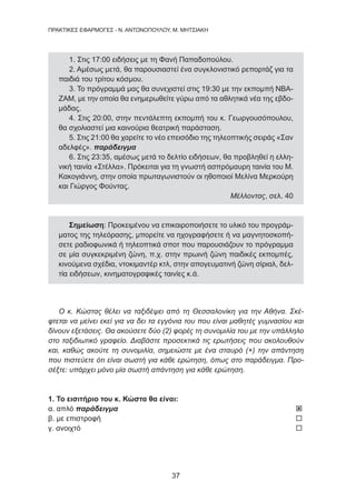 37
ΠΡΑΚΤΙΚΕΣ ΕΦΑΡΜΟΓΕΣ - Ν. ΑΝΤΩΝΟΠΟΥΛΟΥ, Μ. ΜΗΤΣΙΑΚΗ
1. Στις 17:00 ειδήσεις με τη Φανή Παπαδοπούλου.
2. Αμέσως μετά, θα παρουσιαστεί ένα συγκλονιστικό ρεπορτάζ για τα
παιδιά του τρίτου κόσμου.
3. Το πρόγραμμά μας θα συνεχιστεί στις 19:30 με την εκπομπή ΝΒΑ-
ΖΑΜ, με την οποία θα ενημερωθείτε γύρω από τα αθλητικά νέα της εβδο-
μάδας.
4. Στις 20:00, στην πεντάλεπτη εκπομπή του κ. Γεωργουσόπουλου,
θα σχολιαστεί μια καινούρια θεατρική παράσταση.
5. Στις 21:00 θα χαρείτε το νέο επεισόδιο της τηλεοπτικής σειράς «Σαν
αδελφές». παράδειγμα
6. Στις 23:35, αμέσως μετά το δελτίο ειδήσεων, θα προβληθεί η ελλη-
νική ταινία «Στέλλα». Πρόκειται για τη γνωστή ασπρόμαυρη ταινία του Μ.
Κακογιάννη, στην οποία πρωταγωνιστούν οι ηθοποιοί Μελίνα Μερκούρη
και Γιώργος Φούντας.
Μέλλοντας, σελ. 40
Σημείωση: Προκειμένου να επικαιροποιήσετε το υλικό του προγράμ-
ματος της τηλεόρασης, μπορείτε να ηχογραφήσετε ή να μαγνητοσκοπή-
σετε ραδιοφωνικά ή τηλεοπτικά σποτ που παρουσιάζουν το πρόγραμμα
σε μία συγκεκριμένη ζώνη, π.χ. στην πρωινή ζώνη παιδικές εκπομπές,
κινούμενα σχέδια, ντοκιμαντέρ κτλ, στην απογευματινή ζώνη σίριαλ, δελ-
τία ειδήσεων, κινηματογραφικές ταινίες κ.ά.
Ο κ. Κώστας θέλει να ταξιδέψει από τη Θεσσαλονίκη για την Αθήνα. Σκέ-
φτεται να μείνει εκεί για να δει τα εγγόνια του που είναι μαθητές γυμνασίου και
δίνουν εξετάσεις. Θα ακούσετε δύο (2) φορές τη συνομιλία του με την υπάλληλο
στο ταξιδιωτικό γραφείο. Διαβάστε προσεκτικά τις ερωτήσεις που ακολουθούν
και, καθώς ακούτε τη συνομιλία, σημειώστε με ένα σταυρό (+) την απάντηση
που πιστεύετε ότι είναι σωστή για κάθε ερώτηση, όπως στο παράδειγμα. Προ-
σέξτε: υπάρχει μόνο μία σωστή απάντηση για κάθε ερώτηση.
1. Το εισιτήριο του κ. Κώστα θα είναι:
α. απλό παράδειγμα 	 
β. με επιστροφή 	 
γ. ανοιχτό 	 
 