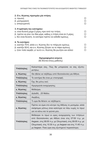 38
EKΠΑΙΔΕΥΤΙΚΟ ΥΛΙΚΟ ΓΙΑ ΠΑΛΙΝΝΟΣΤΟΥΝΤΕΣ ΚΑΙ ΑΛΛΟΔΑΠΟΥΣ ΜΑΘΗΤΕΣ ΓΥΜΝΑΣΙΟΥ
2. Ο κ. Κώστας προτιμάει μία πτήση:
α. πρωινή 	 
β. μεσημεριανή 	 
γ. απογευματινή	 
3. Η κράτηση του εισιτηρίου:
α. είναι δυνατή μέχρι 2 μέρες πριν από την πτήση 	 
β. πρέπει να γίνει την ίδια μέρα, καθώς η πτήση είναι σε 2 μέρες 	 
γ. δεν είναι δυνατή, το εισιτήριο πρέπει να εκδοθεί αμέσως	 
4. Το εισιτήριο:
α. κοστίζει 70 €, αλλά ο κ. Κώστας δεν το πλήρωσε αμέσως 	 
β. κοστίζει 50 €, και ο κ. Κώστας ζήτησε να το πάρει αμέσως 	 
γ. ήταν πολύ ακριβό, γι’ αυτό ο κ. Κώστας θα ρωτήσει και αλλού	 
Ηχογραφημένο κείμενο
(δε δίνεται στους μαθητές)
Υπάλληλος:
Καλησπέρα σας. Πώς θα μπορούσα να σας εξυπη-
ρετήσω;
κ. Κώστας: Θα ήθελα να ταξιδέψω από Θεσσαλονίκη για Αθήνα.
Υπάλληλος: Το εισιτήριο θα είναι με επιστροφή;
κ. Κώστας: Όχι, θα μείνω εκεί.
Υπάλληλος: Ημερομηνία αναχώρησης;
κ. Κώστας: Μεθαύριο.
Υπάλληλος: Δηλαδή…25 Μαΐου.
κ. Κώστας: Ακριβώς.
Υπάλληλος: Τι ώρα θα θέλατε να ταξιδέψετε;
κ. Κώστας:
Πρέπει να είμαι στο κέντρο της Αθήνας το μεσημέρι, αλλά
σκέφτομαι μήπως είναι καλύτερα να πάω νωρίς το πρωί
για να κάνω και τα ψώνια μου.
Υπάλληλος:
Μεθαύριο το πρωί οι ώρες αναχώρησης των πτήσεων
από Θεσσαλονίκη για Αθήνα είναι στις 07:00 π.μ. με
Aegean, στις 08:05 π.μ. με Ολυμπιακή, στις 09:05 π.μ. με
Ολυμπιακή, στις 10:30 π.μ. με Aegean και στις 11:45 π.μ.
με Aegean. Ποια ώρα σας εξυπηρετεί περισσότερο;
 