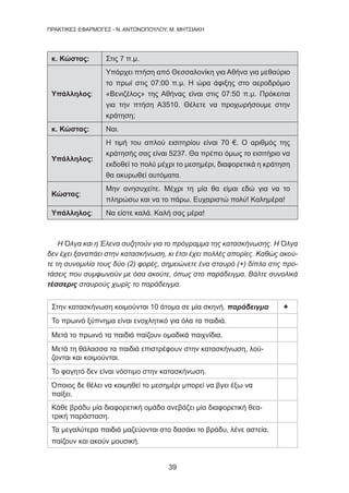 39
ΠΡΑΚΤΙΚΕΣ ΕΦΑΡΜΟΓΕΣ - Ν. ΑΝΤΩΝΟΠΟΥΛΟΥ, Μ. ΜΗΤΣΙΑΚΗ
κ. Κώστας: Στις 7 π.μ.
Υπάλληλος:
Υπάρχει πτήση από Θεσσαλονίκη για Αθήνα για μεθαύριο
το πρωί στις 07:00 π.μ. Η ώρα άφιξης στο αεροδρόμιο
«Βενιζέλος» της Αθήνας είναι στις 07:50 π.μ. Πρόκειται
για την πτήση Α3510. Θέλετε να προχωρήσουμε στην
κράτηση;
κ. Κώστας: Ναι.
Υπάλληλος:
Η τιμή του απλού εισιτηρίου είναι 70 €. Ο αριθμός της
κράτησής σας είναι 5237. Θα πρέπει όμως το εισιτήριο να
εκδοθεί το πολύ μέχρι το μεσημέρι, διαφορετικά η κράτηση
θα ακυρωθεί αυτόματα.
Κώστας:
Μην ανησυχείτε. Μέχρι τη μία θα είμαι εδώ για να το
πληρώσω και να το πάρω. Ευχαριστώ πολύ! Καλημέρα!
Υπάλληλος: Να είστε καλά. Καλή σας μέρα!
Η Όλγα και η Έλενα συζητούν για το πρόγραμμα της κατασκήνωσης. Η Όλγα
δεν έχει ξαναπάει στην κατασκήνωση, κι έτσι έχει πολλές απορίες. Καθώς ακού-
τε τη συνομιλία τους δύο (2) φορές, σημειώνετε ένα σταυρό (+) δίπλα στις προ-
τάσεις που συμφωνούν με όσα ακούτε, όπως στο παράδειγμα. Βάλτε συνολικά
τέσσερις σταυρούς χωρίς το παράδειγμα.
Στην κατασκήνωση κοιμούνται 10 άτομα σε μία σκηνή. παράδειγμα +
Το πρωινό ξύπνημα είναι ενοχλητικό για όλα τα παιδιά.
Μετά το πρωινό τα παιδιά παίζουν ομαδικά παιχνίδια.
Μετά τη θάλασσα τα παιδιά επιστρέφουν στην κατασκήνωση, λού-
ζονται και κοιμούνται.
Το φαγητό δεν είναι νόστιμο στην κατασκήνωση.
Όποιος δε θέλει να κοιμηθεί το μεσημέρι μπορεί να βγει έξω να
παίξει.
Κάθε βράδυ μία διαφορετική ομάδα ανεβάζει μία διαφορετική θεα-
τρική παράσταση.
Τα μεγαλύτερα παιδιά μαζεύονται στο δασάκι το βράδυ, λένε αστεία,
παίζουν και ακούν μουσική.
 