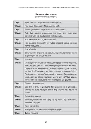 40
EKΠΑΙΔΕΥΤΙΚΟ ΥΛΙΚΟ ΓΙΑ ΠΑΛΙΝΝΟΣΤΟΥΝΤΕΣ ΚΑΙ ΑΛΛΟΔΑΠΟΥΣ ΜΑΘΗΤΕΣ ΓΥΜΝΑΣΙΟΥ
Ηχογραφημένο κείμενο
(δε δίνεται στους μαθητές)
Όλγα: Έχεις δικό σου δωμάτιο στην κατασκήνωση;
Έλενα: Πας καλά; Κοιμόμαστε δέκα κορίτσια μαζί.
Όλγα: Μπορείς και κοιμάσαι με δέκα άτομα στο δωμάτιο;
Έλενα: Αμέ. Εγώ μάλιστα ονειρεύομαι πιο πολύ όταν είμαι στην
κατασκήνωση και θυμάμαι όλα τα όνειρά μου.
Όλγα: Και σηκώνεστε από τις οκτώ το πρωί!
Έλενα: Ναι, αλλά έτσι έχουμε όλη την ημέρα μπροστά μας να κάνουμε
πολλά πράγματα…
Όλγα: Σαν τι δηλαδή;
Έλενα: Σηκωνόμαστε στις εφτά και μισή, πλενόμαστε, τακτοποιούμε το
δωμάτιό μας και τρώμε πρωινό.
Όλγα: Και μετά;
Έλενα: Μαζευόμαστεόλοιμαζίκαιπαίζουμεδιάφοραομαδικάπαιχνίδια,
βόλεϊ, κρυφτό, μπάλα…Ύστερα ετοιμαζόμαστε για τη θάλασσα.
Οι μεγαλύτεροι, οι ομαδάρχες νοιάζονται για τους μικρότερους
και όλοι βοηθάμε ο ένας τον άλλο. Κάνουμε μπάνιο μισή ώρα.
Γυρίζουμε στην κατασκήνωση κατά τη μιάμιση. Ξεπλενόμαστε,
λουζόμαστε με ειδικό σαμπουάν για να μην κολλάμε ψείρες,
ντυνόμαστε και καθόμαστε στην τραπεζαρία για φαγητό.
Όλγα: Είναι ωραίο το φαγητό;
Έλενα: Εεε, έτσι κι έτσι. Το ρυζόγαλο δεν τρώγεται και οι μπάμιες…
μπλιαχ. Γι’ αυτό κάθομαι δίπλα στη Μάρθα που τρώει τα
πάντα.
Όλγα: Και μετά το φαγητό;
Έλενα: Ξεκουραζόμαστε για δυο ώρες ως τις πέντε. Εγώ ξαπλώνω,
αλλά δεν κοιμάμαι.
Όλγα: Και τι κάνεις τότε;
Έλενα: Κάθομαι στο κρεβάτι και σκέφτομαι διάφορα.
Όλγα: Φρίκη. Και μετά;
 