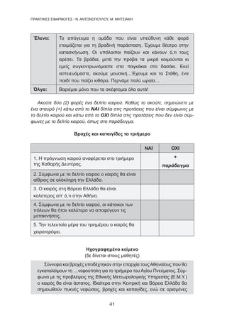 41
ΠΡΑΚΤΙΚΕΣ ΕΦΑΡΜΟΓΕΣ - Ν. ΑΝΤΩΝΟΠΟΥΛΟΥ, Μ. ΜΗΤΣΙΑΚΗ
Έλενα: Το απόγευμα η ομάδα που είναι υπεύθυνη κάθε φορά
ετοιμάζεται για τη βραδινή παράσταση. Έχουμε θέατρο στην
κατασκήνωση. Οι υπόλοιποι παίζουν και κάνουν ό,τι τους
αρέσει. Τα βράδια, μετά την πρόβα τα μικρά κοιμούνται κι
εμείς συγκεντρωνόμαστε στα παγκάκια στο δασάκι. Εκεί
αστειευόμαστε, ακούμε μουσική…Έχουμε και το Στάθη, ένα
παιδί που παίζει κιθάρα. Περνάμε πολύ ωραία…
Όλγα: Βαριέμαι μόνο που τα σκέφτομαι όλα αυτά!
Ακούτε δύο (2) φορές ένα δελτίο καιρού. Καθώς το ακούτε, σημειώνετε με
ένα σταυρό (+) κάτω από το ΝΑΙ δίπλα στις προτάσεις που είναι σύμφωνες με
το δελτίο καιρού και κάτω από το ΟΧΙ δίπλα στις προτάσεις που δεν είναι σύμ-
φωνες με το δελτίο καιρού, όπως στο παράδειγμα.
Βροχές και καταιγίδες το τριήμερο
ΝΑΙ ΟΧΙ
1. Η πρόγνωση καιρού αναφέρεται στο τριήμερο
της Καθαρής Δευτέρας.
+
παράδειγμα
2. Σύμφωνα με το δελτίο καιρού ο καιρός θα είναι
αίθριος σε ολόκληρη την Ελλάδα.
3. Ο καιρός στη Βόρεια Ελλάδα θα είναι
καλύτερος απ’ ό,τι στην Αθήνα.
4. Σύμφωνα με το δελτίο καιρού, οι κάτοικοι των
πόλεων θα ήταν καλύτερο να αποφύγουν τις
μετακινήσεις.
5. Την τελευταία μέρα του τριημέρου ο καιρός θα
χειροτερέψει.
Ηχογραφημένο κείμενο
(δε δίνεται στους μαθητές)
Σύννεφα και βροχές υποδέχτηκαν στην επαρχία τουςΑθηναίους που θα
εγκαταλείψουν τη …νεφούπολη για το τριήμερο του Αγίου Πνεύματος. Σύμ-
φωνα με τις προβλέψεις της Εθνικής Μετεωρολογικής Υπηρεσίας (Ε.Μ.Υ.)
ο καιρός θα είναι άστατος. Ιδιαίτερα στην Κεντρική και Βόρεια Ελλάδα θα
σημειωθούν πυκνές νεφώσεις, βροχές και καταιγίδες, ενώ σε ορισμένες
 