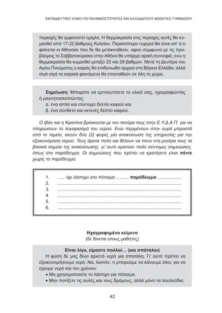 42
EKΠΑΙΔΕΥΤΙΚΟ ΥΛΙΚΟ ΓΙΑ ΠΑΛΙΝΝΟΣΤΟΥΝΤΕΣ ΚΑΙ ΑΛΛΟΔΑΠΟΥΣ ΜΑΘΗΤΕΣ ΓΥΜΝΑΣΙΟΥ
περιοχές θα εμφανιστεί ομίχλη. Η θερμοκρασία στις περιοχές αυτές θα κυ-
μανθεί από 17-22 βαθμούς Κελσίου. Περισσότερο τυχεροί θα είναι απ’ ό,τι
φαίνεται οι Αθηναίοι που δε θα μετακινηθούν, αφού σύμφωνα με τις προ-
βλέψεις το Σαββατοκύριακο στην Αθήνα θα υπάρχει αραιή συννεφιά, ενώ η
θερμοκρασία θα κυμανθεί μεταξύ 23 και 29 βαθμών. Μετά τη Δευτέρα του
Αγίου Πνεύματος ο καιρός θα επιδεινωθεί αρχικά στη Βόρεια Ελλάδα, αλλά
σιγά σιγά τα καιρικά φαινόμενα θα επεκταθούν σε όλη τη χώρα.
Σημείωση: Μπορείτε να εμπλουτίσετε το υλικό σας, ηχογραφώντας
ή μαγνητοσκοπώντας:
α. ένα απλό και σύντομο δελτίο καιρού και
β. ένα σύνθετο και εκτενές δελτίο καιρού.
Ο Ιβάν και η Κριστίνα βρίσκονται με τον πατέρα τους στην Ε.Υ.Δ.Α.Π. για να
πληρώσουν το λογαριασμό του νερού. Ενώ περιμένουν στην ουρά μπροστά
από το ταμείο, ακούν δύο (2) φορές μία ανακοίνωση της υπηρεσίας για την
εξοικονόμηση νερού. Τους άρεσε πολύ και θέλουν να πουν στη μητέρα τους τα
βασικά σημεία της ανακοίνωσης, γι’ αυτό κρατούν πολύ σύντομες σημειώσεις,
όπως στο παράδειγμα. Οι σημειώσεις που πρέπει να κρατήσετε είναι πέντε
χωρίς το παράδειγμα.
1. ...... όχι λάστιχο στο πότισμα .......... παράδειγμα ...................
2. .................................................................................................
3. .................................................................................................
4. .................................................................................................
5. .................................................................................................
6. .................................................................................................
Ηχογραφημένο κείμενο
(δε δίνεται στους μαθητές)
Είναι λίγο, είμαστε πολλοί… (και σπάταλοι)
Η φύση δε μας δίνει αρκετό νερό για σπατάλη. Γι’ αυτό πρέπει να
εξοικονομήσουμε νερό. Να, λοιπόν, τι μπορούμε να κάνουμε όλοι, για να
έχουμε νερό και του χρόνου:
• Μη χρησιμοποιείτε το λάστιχο για πότισμα.
• Μην ποτίζετε τις αυλές και τους δρόμους, αλλά μόνο τα λουλούδια.
 