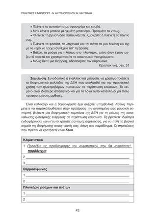 43
ΠΡΑΚΤΙΚΕΣ ΕΦΑΡΜΟΓΕΣ - Ν. ΑΝΤΩΝΟΠΟΥΛΟΥ, Μ. ΜΗΤΣΙΑΚΗ
• Πλένετε το αυτοκίνητο με σφουγγάρι και κουβά.
• Μην κάνετε μπάνιο με γεμάτη μπανιέρα. Προτιμάτε το ντους.
• Κλείνετε τη βρύση όσο σαπουνίζεστε, ξυρίζεστε ή πλένετε τα δόντια
σας.
• Πλένετε τα φρούτα, τα λαχανικά και τα πιάτα σε μια λεκάνη και όχι
με το νερό να τρέχει συνέχεια απ’ τη βρύση.
• Βάζετε τα ρούχα για πλύσιμο στο πλυντήριο, μόνο όταν έχουν μα-
ζευτεί αρκετά και χρησιμοποιείτε τα οικονομικά προγράμματα.
• Μόλις δείτε μια διαρροή, ειδοποιήστε τον υδραυλικό.
Προστακτική, σελ. 31
Σημείωση: Συνοδευτικά ή εναλλακτικά μπορείτε να χρησιμοποιήσετε
το διαφημιστικό φυλλάδιο της ΔΕΗ που ακολουθεί για την προσεκτική
χρήση των ηλεκτροβόρων συσκευών σε περίπτωση καύσωνα. Το κεί-
μενο είναι ιδιαίτερα απαιτητικό και για το λόγο αυτό κατάλληλο για πολύ
προχωρημένους μαθητές.
Είναι καλοκαίρι και η θερμοκρασία έχει αυξηθεί υπερβολικά. Καθώς περι-
μένετε να παρακολουθήσετε στην τηλεόραση την αγαπημένη σας μουσική εκ-
πομπή, βλέπετε μία διαφημιστική καμπάνια της ΔΕΗ για τη μείωση της κατα-
νάλωσης ηλεκτρικής ενέργειας σε περίπτωση καύσωνα. Τη βρίσκετε ιδιαίτερα
ενδιαφέρουσα, και γι’ αυτό κρατάτε σύντομες σημειώσεις, για να πείτε τα βασικά
σημεία της διαφήμισης στους γονείς σας, όπως στο παράδειγμα. Οι σημειώσεις
που πρέπει να κρατήσετε είναι δέκα.
Κλιματιστικό
1 Προσέξτε τις προδιαγραφές του κλιματιστικού που θα αγοράσετε!
παράδειγμα
2 _________________________________________________________
3 _________________________________________________________
Θερμοσίφωνας
1 _________________________________________________________
2 _________________________________________________________
Πλυντήρια ρούχων και πιάτων
1 _________________________________________________________
2 _________________________________________________________
 