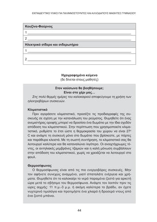 44
EKΠΑΙΔΕΥΤΙΚΟ ΥΛΙΚΟ ΓΙΑ ΠΑΛΙΝΝΟΣΤΟΥΝΤΕΣ ΚΑΙ ΑΛΛΟΔΑΠΟΥΣ ΜΑΘΗΤΕΣ ΓΥΜΝΑΣΙΟΥ
Κουζίνα-Φούρνος
1 _________________________________________________________
2 _________________________________________________________
Ηλεκτρικό σίδερο και σιδερωτήριο
1 _________________________________________________________
2 _________________________________________________________
Ηχογραφημένο κείμενο
(δε δίνεται στους μαθητές)
Στον καύσωνα θα βοηθήσουμε;
Είναι στο χέρι μας…
Στις πολύ θερμές ημέρες του καλοκαιριού αποφεύγουμε τη χρήση των
ηλεκτροβόρων συσκευών.
Κλιματιστικό
Πριν αγοράσετε κλιματιστικό, προσέξτε τις προδιαγραφές της συ-
σκευής σε σχέση με την κατανάλωση του ρεύματος. Θυμηθείτε ότι ένας
ανεμιστήρας οροφής μπορεί να δροσίσει ένα δωμάτιο με την ίδια σχεδόν
απόδοση του κλιματιστικού. Στην περίπτωση που χρησιμοποιείτε κλιμα-
τιστικό, ρυθμίστε το έτσι ώστε η θερμοκρασία του χώρου να είναι 27ο
C και ανάψτε τη συσκευή μόνο στο δωμάτιο που βρίσκεστε, με πόρτες
και παράθυρα κλειστά. Με τη σωστή συντήρηση, το κλιματιστικό σας θα
λειτουργεί καλύτερα και θα καταναλώνει λιγότερο. Οι ανοιχτόχρωμες τέ-
ντες, οι αντηλιακές μεμβράνες τζαμιών και η καλή μόνωση συμβάλλουν
στην απόδοση του κλιματιστικού, χωρίς να χρειάζεται να λειτουργεί στο
φουλ.
Θερμοσίφωνας
Ο θερμοσίφωνας είναι από τις πιο ενεργοβόρες συσκευές. Μην
τον αφήνετε συνεχώς αναμμένο, γιατί σπαταλάτε ενέργεια και χρή-
ματα. Θυμηθείτε ότι το καλοκαίρι το νερό παραμένει ζεστό για αρκετή
ώρα μετά το σβήσιμο του θερμοσίφωνα. Ανάψτε τον λοιπόν πριν τις
ώρες αιχμής: 11 π.μ.-3 μ.μ. ή ακόμη καλύτερα το βράδυ, αν έχετε
νυχτερινό τιμολόγιο και προτιμήστε ένα χλιαρό ή δροσερό ντους από
ένα ζεστό μπάνιο.
 