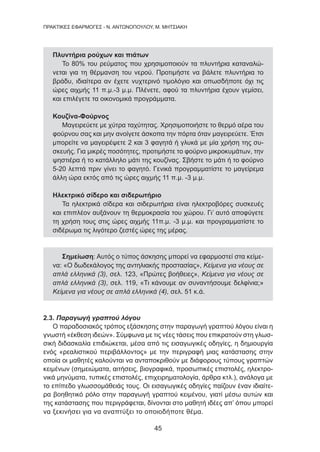 45
ΠΡΑΚΤΙΚΕΣ ΕΦΑΡΜΟΓΕΣ - Ν. ΑΝΤΩΝΟΠΟΥΛΟΥ, Μ. ΜΗΤΣΙΑΚΗ
Πλυντήρια ρούχων και πιάτων
Το 80% του ρεύματος που χρησιμοποιούν τα πλυντήρια καταναλώ-
νεται για τη θέρμανση του νερού. Προτιμήστε να βάλετε πλυντήρια το
βράδυ, ιδιαίτερα αν έχετε νυχτερινό τιμολόγιο και οπωσδήποτε όχι τις
ώρες αιχμής 11 π.μ.-3 μ.μ. Πλένετε, αφού τα πλυντήρια έχουν γεμίσει,
και επιλέγετε τα οικονομικά προγράμματα.
Κουζίνα-Φούρνος
Μαγειρεύετε με χύτρα ταχύτητας. Χρησιμοποιήστε το θερμό αέρα του
φούρνου σας και μην ανοίγετε άσκοπα την πόρτα όταν μαγειρεύετε. Έτσι
μπορείτε να μαγειρέψετε 2 και 3 φαγητά ή γλυκά με μία χρήση της συ-
σκευής. Για μικρές ποσότητες, προτιμήστε το φούρνο μικροκυμάτων, την
ψηστιέρα ή το κατάλληλο μάτι της κουζίνας. Σβήστε το μάτι ή το φούρνο
5-20 λεπτά πριν γίνει το φαγητό. Γενικά προγραμματίστε το μαγείρεμα
άλλη ώρα εκτός από τις ώρες αιχμής 11 π.μ. -3 μ.μ.
Ηλεκτρικό σίδερο και σιδερωτήριο
Τα ηλεκτρικά σίδερα και σιδερωτήρια είναι ηλεκτροβόρες συσκευές
και επιπλέον αυξάνουν τη θερμοκρασία του χώρου. Γι’ αυτό αποφύγετε
τη χρήση τους στις ώρες αιχμής 11π.μ. -3 μ.μ. και προγραμματίστε το
σιδέρωμα τις λιγότερο ζεστές ώρες της μέρας.
Σημείωση: Αυτός ο τύπος άσκησης μπορεί να εφαρμοστεί στα κείμε-
να: «Ο δωδεκάλογος της αντηλιακής προστασίας», Κείμενα για νέους σε
απλά ελληνικά (3), σελ. 123, «Πρώτες βοήθειες», Κείμενα για νέους σε
απλά ελληνικά (3), σελ. 119, «Τι κάνουμε αν συναντήσουμε δελφίνια;»
Κείμενα για νέους σε απλά ελληνικά (4), σελ. 51 κ.ά.
2.3. Παραγωγή γραπτού λόγου
Ο παραδοσιακός τρόπος εξάσκησης στην παραγωγή γραπτού λόγου είναι η
γνωστή «έκθεση ιδεών». Σύμφωνα με τις νέες τάσεις που επικρατούν στη γλωσ-
σική διδασκαλία επιδιώκεται, μέσα από τις εισαγωγικές οδηγίες, η δημιουργία
ενός «ρεαλιστικού περιβάλλοντος» με την περιγραφή μιας κατάστασης στην
οποία οι μαθητές καλούνται να ανταποκριθούν με διάφορους τύπους γραπτών
κειμένων (σημειώματα, αιτήσεις, βιογραφικά, προσωπικές επιστολές, ηλεκτρο-
νικά μηνύματα, τυπικές επιστολές, επιχειρηματολογία, άρθρα κτλ.), ανάλογα με
το επίπεδο γλωσσομάθειάς τους. Οι εισαγωγικές οδηγίες παίζουν έναν ιδιαίτε-
ρα βοηθητικό ρόλο στην παραγωγή γραπτού κειμένου, γιατί μέσω αυτών και
της κατάστασης που περιγράφεται, δίνονται στο μαθητή ιδέες απ’ όπου μπορεί
να ξεκινήσει για να αναπτύξει το οποιοδήποτε θέμα.
 