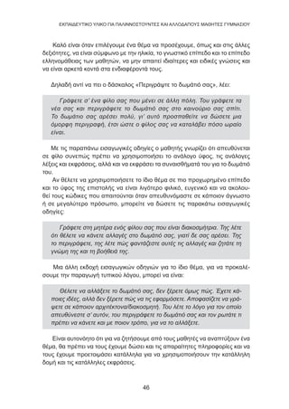 46
EKΠΑΙΔΕΥΤΙΚΟ ΥΛΙΚΟ ΓΙΑ ΠΑΛΙΝΝΟΣΤΟΥΝΤΕΣ ΚΑΙ ΑΛΛΟΔΑΠΟΥΣ ΜΑΘΗΤΕΣ ΓΥΜΝΑΣΙΟΥ
Καλό είναι όταν επιλέγουμε ένα θέμα να προσέχουμε, όπως και στις άλλες
δεξιότητες, να είναι σύμφωνο με την ηλικία, το γνωστικό επίπεδο και το επίπεδο
ελληνομάθειας των μαθητών, να μην απαιτεί ιδιαίτερες και ειδικές γνώσεις και
να είναι αρκετά κοντά στα ενδιαφέροντά τους.
Δηλαδή αντί να πει ο δάσκαλος «Περιγράψτε το δωμάτιό σας», λέει:
Γράφετε σ’ ένα φίλο σας που μένει σε άλλη πόλη. Του γράφετε τα
νέα σας και περιγράφετε το δωμάτιό σας στο καινούριο σας σπίτι.
Το δωμάτιο σας αρέσει πολύ, γι’ αυτό προσπαθείτε να δώσετε μια
όμορφη περιγραφή, έτσι ώστε ο φίλος σας να καταλάβει πόσο ωραίο
είναι.
Με τις παραπάνω εισαγωγικές οδηγίες ο μαθητής γνωρίζει ότι απευθύνεται
σε φίλο συνεπώς πρέπει να χρησιμοποιήσει το ανάλογο ύφος, τις ανάλογες
λέξεις και εκφράσεις, αλλά και να εκφράσει τα συναισθήματά του για το δωμάτιό
του.
Αν θέλετε να χρησιμοποιήσετε το ίδιο θέμα σε πιο προχωρημένο επίπεδο
και το ύφος της επιστολής να είναι λιγότερο φιλικό, ευγενικό και να ακολου-
θεί τους κώδικες που απαιτούνται όταν απευθυνόμαστε σε κάποιον άγνωστο
ή σε μεγαλύτερο πρόσωπο, μπορείτε να δώσετε τις παρακάτω εισαγωγικές
οδηγίες:
Γράφετε στη μητέρα ενός φίλου σας που είναι διακοσμήτρια. Της λέτε
ότι θέλετε να κάνετε αλλαγές στο δωμάτιό σας, γιατί δε σας αρέσει. Της
το περιγράφετε, της λέτε πώς φαντάζεστε αυτές τις αλλαγές και ζητάτε τη
γνώμη της και τη βοήθειά της.
Μια άλλη εκδοχή εισαγωγικών οδηγιών για το ίδιο θέμα, για να προκαλέ-
σουμε την παραγωγή τυπικού λόγου, μπορεί να είναι:
Θέλετε να αλλάξετε το δωμάτιό σας, δεν ξέρετε όμως πώς. Έχετε κά-
ποιες ιδέες, αλλά δεν ξέρετε πώς να τις εφαρμόσετε. Αποφασίζετε να γρά-
ψετε σε κάποιον αρχιτέκτονα/διακοσμητή. Του λέτε το λόγο για τον οποίο
απευθύνεστε σ’ αυτόν, του περιγράφετε το δωμάτιό σας και τον ρωτάτε τι
πρέπει να κάνετε και με ποιον τρόπο, για να το αλλάξετε.
Είναι αυτονόητο ότι για να ζητήσουμε από τους μαθητές να αναπτύξουν ένα
θέμα, θα πρέπει να τους έχουμε δώσει και τις απαραίτητες πληροφορίες και να
τους έχουμε προετοιμάσει κατάλληλα για να χρησιμοποιήσουν την κατάλληλη
δομή και τις κατάλληλες εκφράσεις.
 