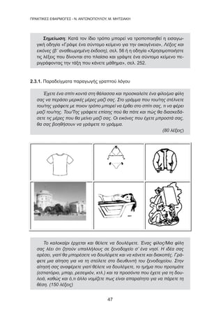 47
ΠΡΑΚΤΙΚΕΣ ΕΦΑΡΜΟΓΕΣ - Ν. ΑΝΤΩΝΟΠΟΥΛΟΥ, Μ. ΜΗΤΣΙΑΚΗ
Σημείωση: Κατά τον ίδιο τρόπο μπορεί να τροποποιηθεί η εισαγω-
γική οδηγία «Γράψε ένα σύντομο κείμενο για την οικογένεια», Λέξεις και
εικόνες (β΄ αναθεωρημένη έκδοση), σελ. 56 ή η οδηγία «Χρησιμοποιήστε
τις λέξεις που δίνονται στο πλαίσιο και γράψτε ένα σύντομο κείμενο πε-
ριγράφοντας την τάξη που κάνετε μάθημα», σελ. 252.
2.3.1. Παραδείγματα παραγωγής γραπτού λόγου
Έχετε ένα σπίτι κοντά στη θάλασσα και προσκαλείτε ένα φίλο/μια φίλη
σας να περάσει μερικές μέρες μαζί σας. Στο γράμμα που του/της στέλνετε
του/της γράφετε με ποιον τρόπο μπορεί να έρθει στο σπίτι σας, τι να φέρει
μαζί του/της. Του/Της γράφετε επίσης πού θα πάτε και πώς θα διασκεδά-
σετε τις μέρες που θα μείνει μαζί σας. Οι εικόνες που έχετε μπροστά σας,
θα σας βοηθήσουν να γράψετε το γράμμα.
(80 λέξεις)
Το καλοκαίρι έρχεται και θέλετε να δουλέψετε. Ένας φίλος/Μια φίλη
σας λέει ότι ζητούν υπαλλήλους σε ξενοδοχείο σ’ ένα νησί. Η ιδέα σας
αρέσει, γιατί θα μπορέσετε να δουλέψετε και να κάνετε και διακοπές. Γρά-
φετε μια αίτηση για να τη στείλετε στο διευθυντή του ξενοδοχείου. Στην
αίτησή σας αναφέρετε γιατί θέλετε να δουλέψετε, το τμήμα που προτιμάτε
(εστιατόριο, μπαρ, ρεσεψιόν, κτλ.) και τα προσόντα που έχετε για τη δου-
λειά, καθώς και ό,τι άλλο νομίζετε πως είναι απαραίτητο για να πάρετε τη
θέση. (150 λέξεις)
 